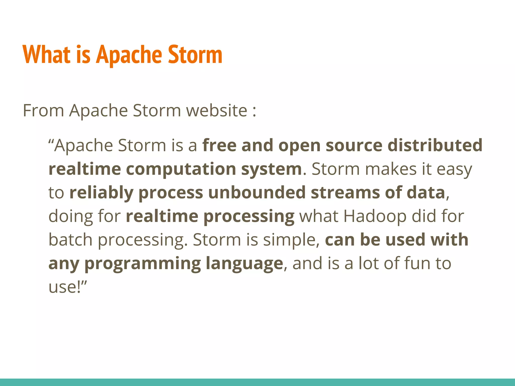 What is Apache Storm
From Apache Storm website :
“Apache Storm is a free and open source distributed
realtime computation system. Storm makes it easy
to reliably process unbounded streams of data,
doing for realtime processing what Hadoop did for
batch processing. Storm is simple, can be used with
any programming language, and is a lot of fun to
use!”
 