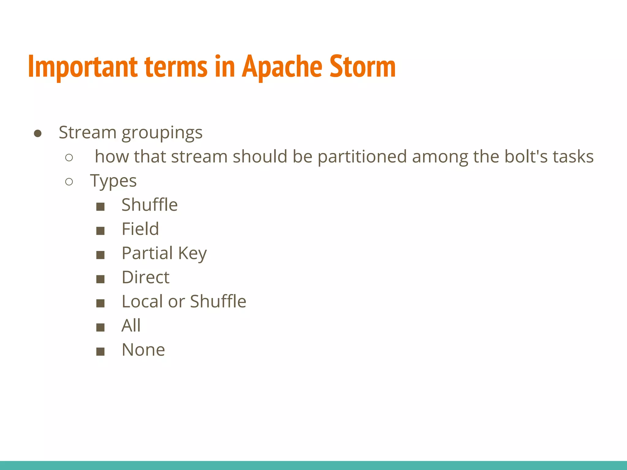 Important terms in Apache Storm
● Stream groupings
○ how that stream should be partitioned among the bolt's tasks
○ Types
■ Shuffle
■ Field
■ Partial Key
■ Direct
■ Local or Shuffle
■ All
■ None
 