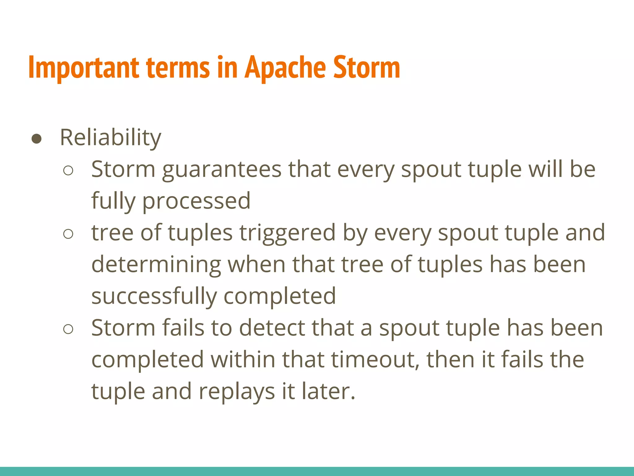 Important terms in Apache Storm
● Reliability
○ Storm guarantees that every spout tuple will be
fully processed
○ tree of tuples triggered by every spout tuple and
determining when that tree of tuples has been
successfully completed
○ Storm fails to detect that a spout tuple has been
completed within that timeout, then it fails the
tuple and replays it later.
 