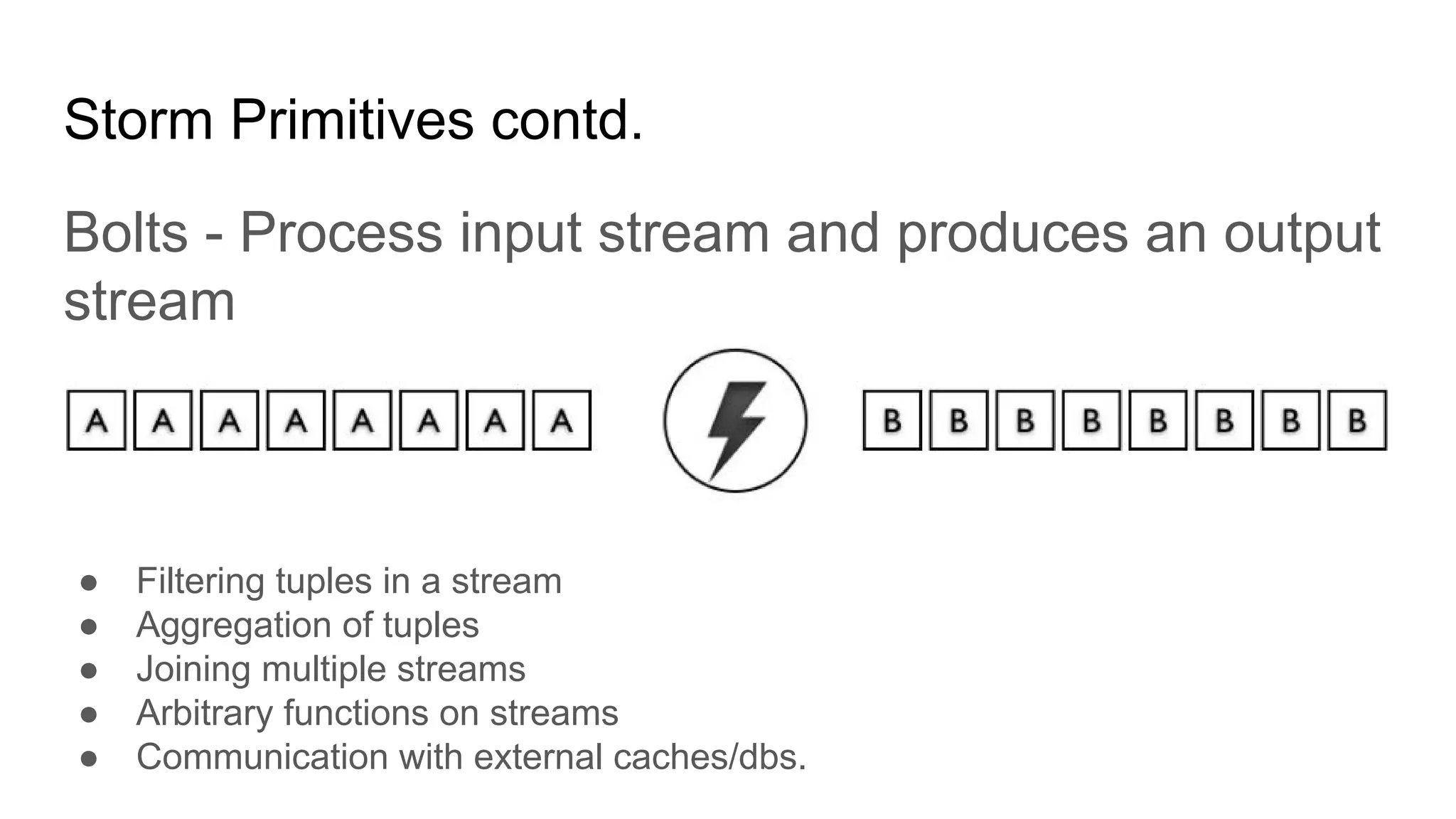 Storm Primitives contd.
Bolts - Process input stream and produces an output
stream
● Filtering tuples in a stream
● Aggregation of tuples
● Joining multiple streams
● Arbitrary functions on streams
● Communication with external caches/dbs.
 
