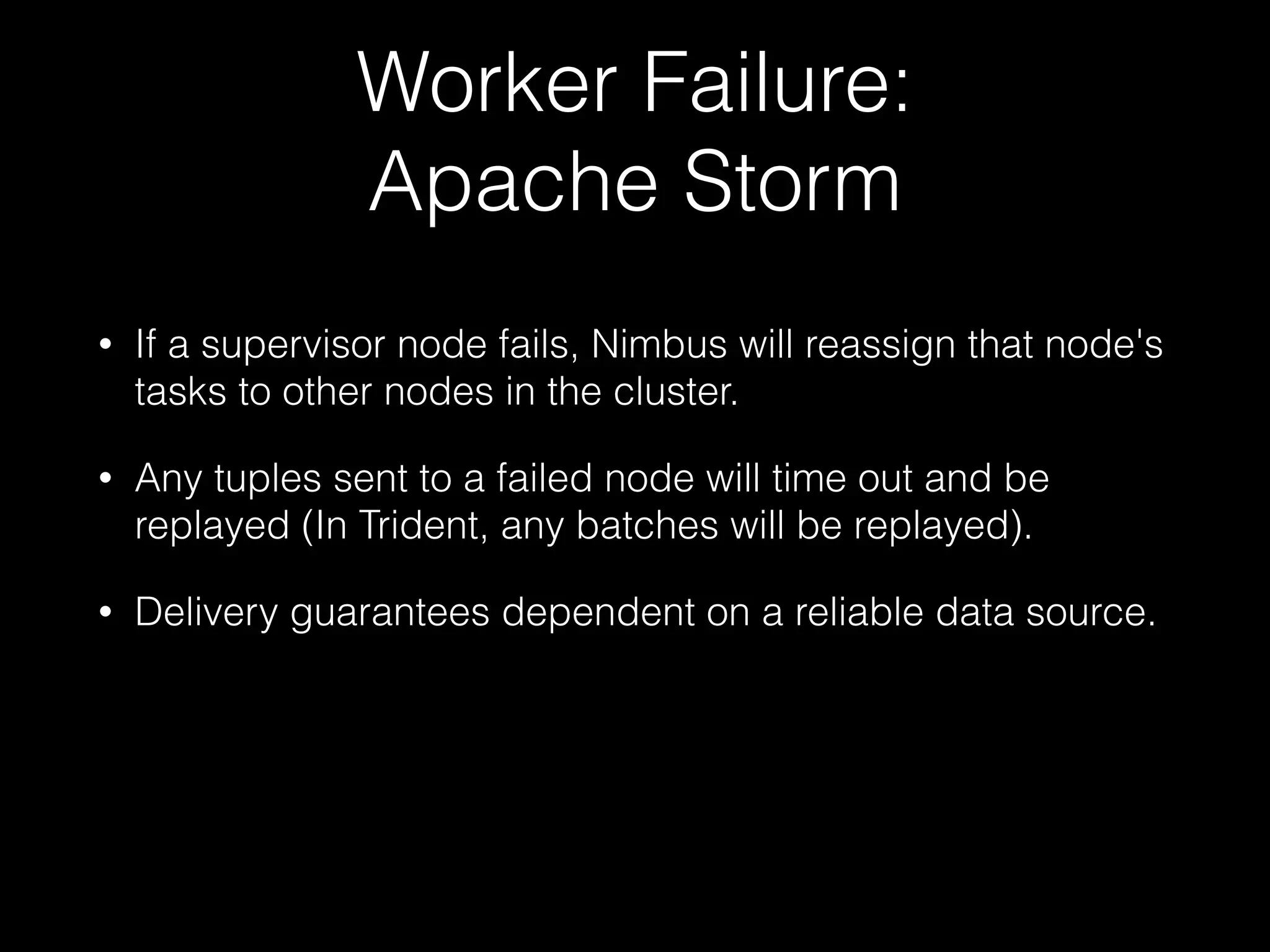 Worker Failure:
Spark Streaming
"So if a worker node fails, then the system can recompute
the lost from the the left over copy of the input data.
However, if the worker node where a network receiver was
running fails, then a tiny bit of data may be lost, that is, the
data received by the system but not yet replicated to other
node(s)."
Only HDFS-backed data sources are fully fault tolerant.
https://spark.apache.org/docs/latest/streaming-programming-
guide.html#fault-tolerance-properties
 