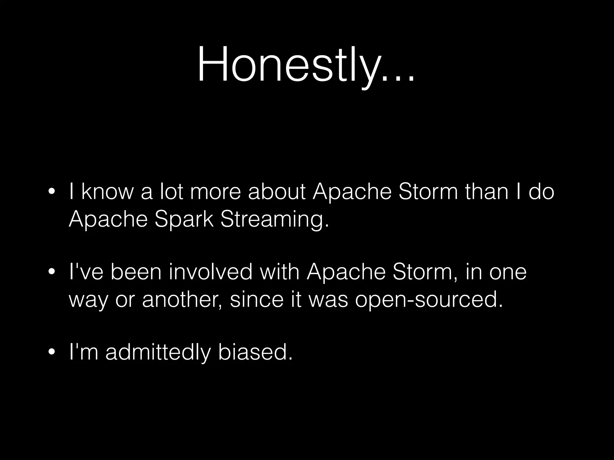 Honestly...
• I know a lot more about Apache Storm than I do
Apache Spark Streaming.
• I've been involved with Apache Storm, in one
way or another, since it was open-sourced.
• I'm admittedly biased.
 
