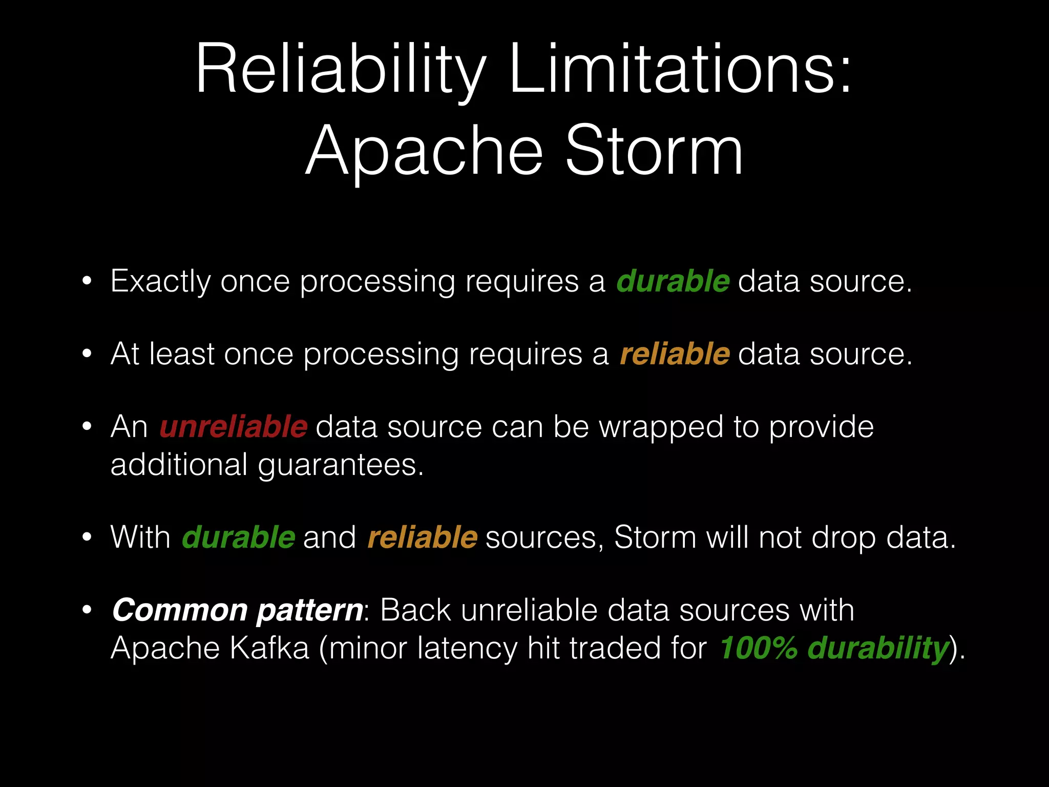 Worker Failure:
Apache Storm
• If a supervisor node fails, Nimbus will reassign that node's
tasks to other nodes in the cluster.
• Any tuples sent to a failed node will time out and be
replayed (In Trident, any batches will be replayed).
• Delivery guarantees dependent on a reliable data source.
 