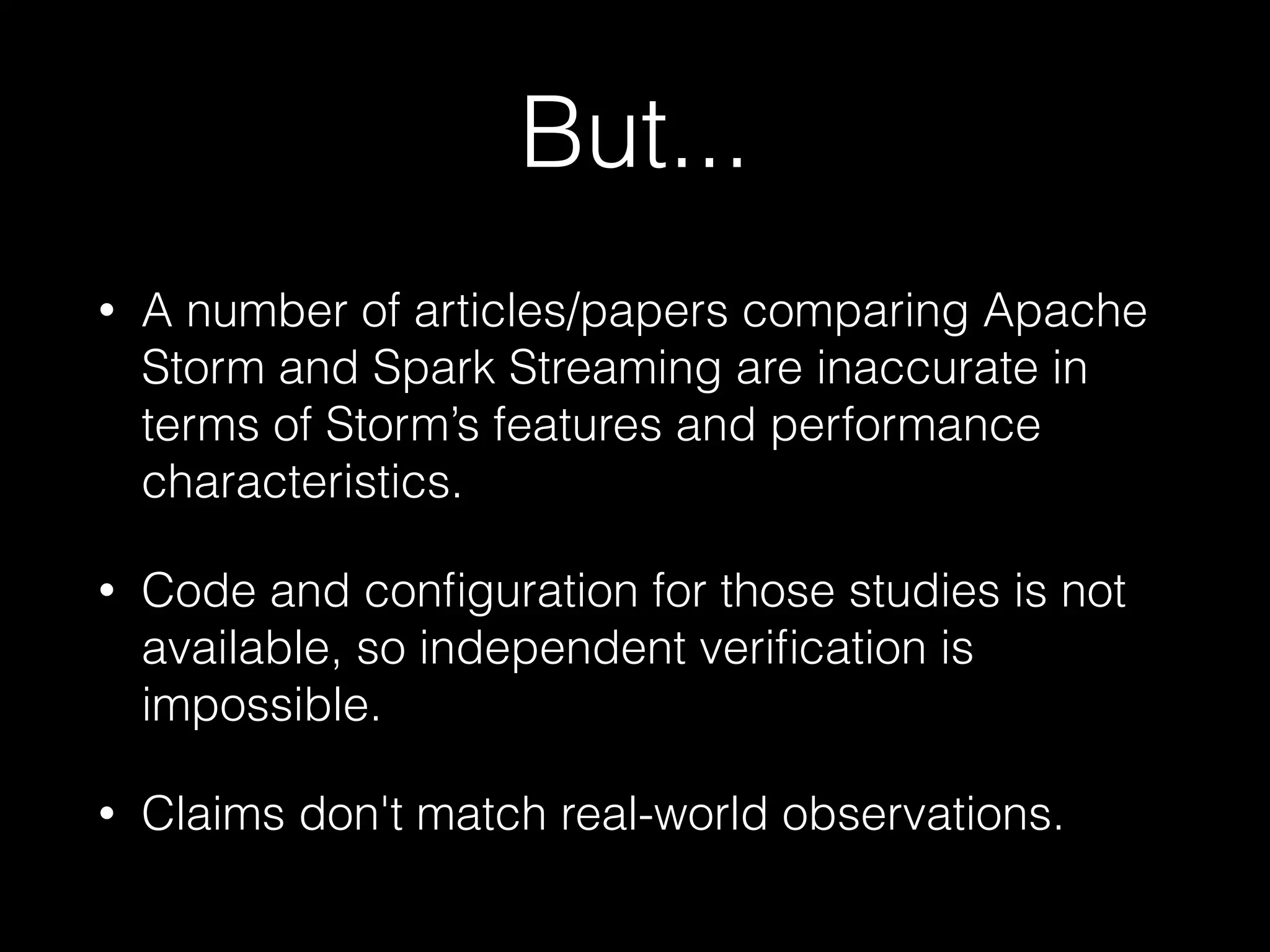 But...
• A number of articles/papers comparing Apache
Storm and Spark Streaming are inaccurate in
terms of Storm’s features and performance
characteristics.
• Code and conﬁguration for those studies is not
available, so independent veriﬁcation is
impossible.
• Claims don't match real-world observations.
 