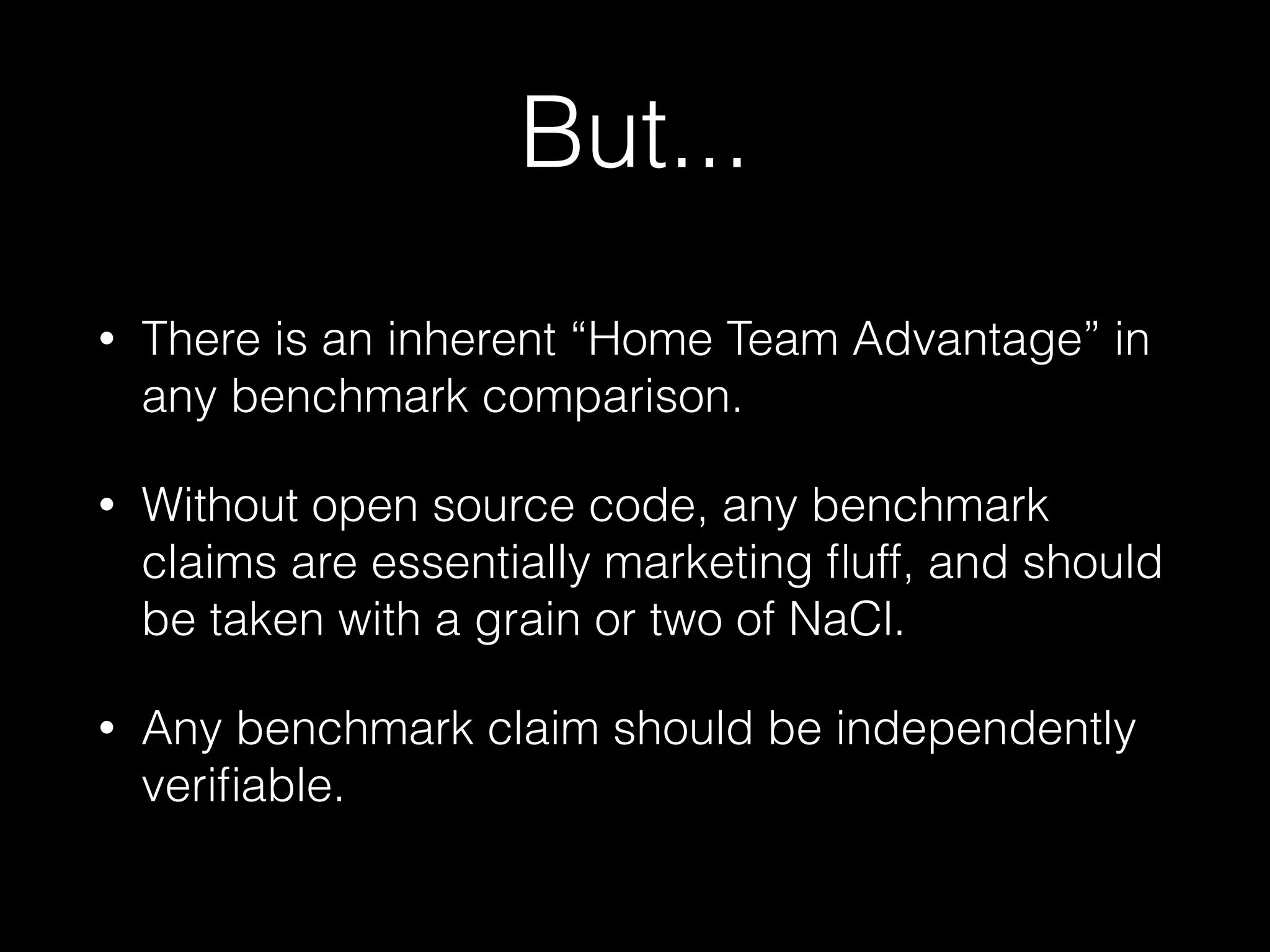 But...
• There is an inherent “Home Team Advantage” in
any benchmark comparison.
• Without open source code, any benchmark
claims are essentially marketing ﬂuff, and should
be taken with a grain or two of NaCl.
• Any benchmark claim should be independently
veriﬁable.
 