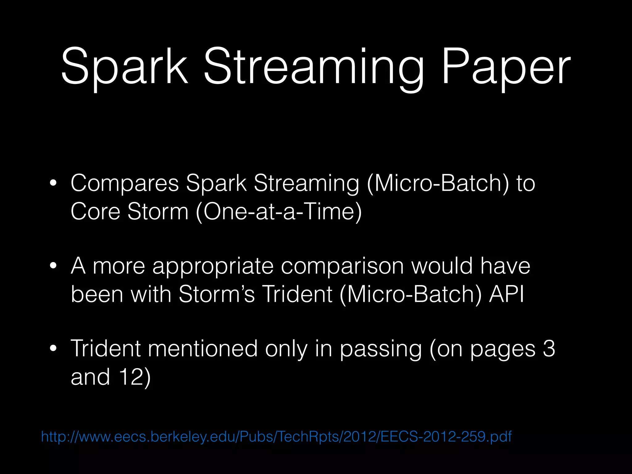 Spark Streaming Paper
• Compares Spark Streaming (Micro-Batch) to
Core Storm (One-at-a-Time)
• A more appropriate comparison would have
been with Storm’s Trident (Micro-Batch) API
• Trident mentioned only in passing (on pages 3
and 12)
http://www.eecs.berkeley.edu/Pubs/TechRpts/2012/EECS-2012-259.pdf
 