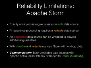 Worker Failure:
Apache Storm
• If a supervisor node fails, Nimbus will reassign that node's
tasks to other nodes in the cluster.
• Any tuples sent to a failed node will time out and be
replayed (In Trident, any batches will be replayed).
• Delivery guarantees dependent on a reliable data source.
 