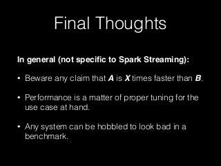 Final Thoughts
In general (not speciﬁc to Spark Streaming):!
• Beware any claim that A is X times faster than B.
• Performance is a matter of proper tuning for the
use case at hand.
• Any system can be hobbled to look bad in a
benchmark.
 