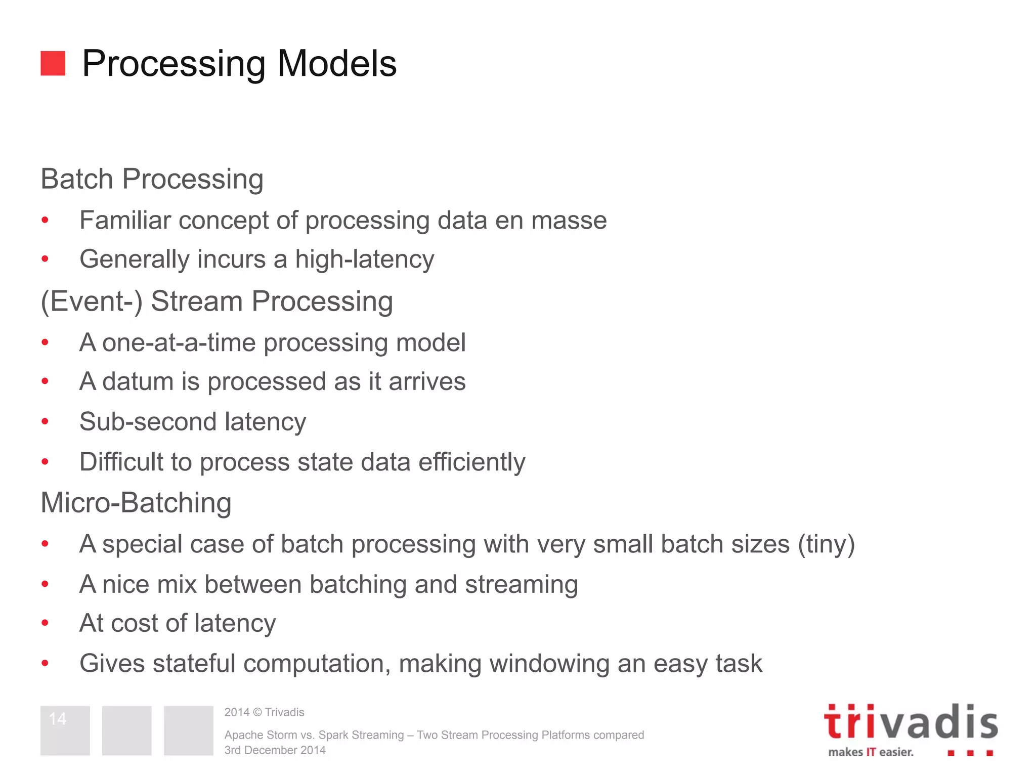 Processing Models 
Batch Processing 
• Familiar concept of processing data en masse 
• Generally incurs a high-latency 
(Event-) Stream Processing 
• A one-at-a-time processing model 
• A datum is processed as it arrives 
• Sub-second latency 
• Difficult to process state data efficiently 
Micro-Batching 
• A special case of batch processing with very small batch sizes (tiny) 
• A nice mix between batching and streaming 
• At cost of latency 
• Gives stateful computation, making windowing an easy task 
2014 © Trivadis 
Apache Storm vs. Spark Streaming – Two Stream Processing Platforms compared 
3rd December 2014 
14 
 