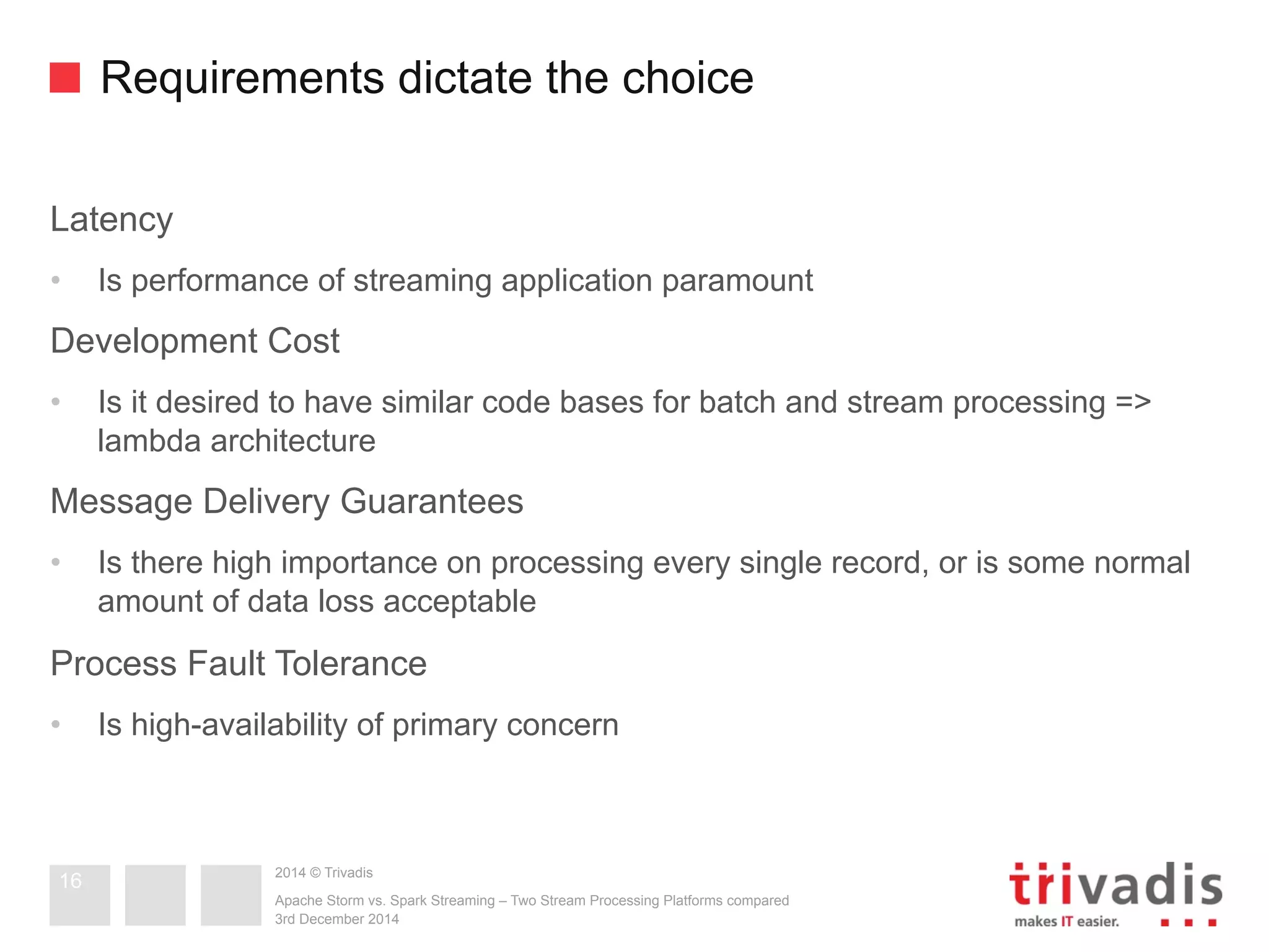 Requirements dictate the choice 
Latency 
• Is performance of streaming application paramount 
Development Cost 
• Is it desired to have similar code bases for batch and stream processing => 
lambda architecture 
Message Delivery Guarantees 
• Is there high importance on processing every single record, or is some normal 
amount of data loss acceptable 
Process Fault Tolerance 
• Is high-availability of primary concern 
2014 © Trivadis 
Apache Storm vs. Spark Streaming – Two Stream Processing Platforms compared 
3rd December 2014 
16 
 