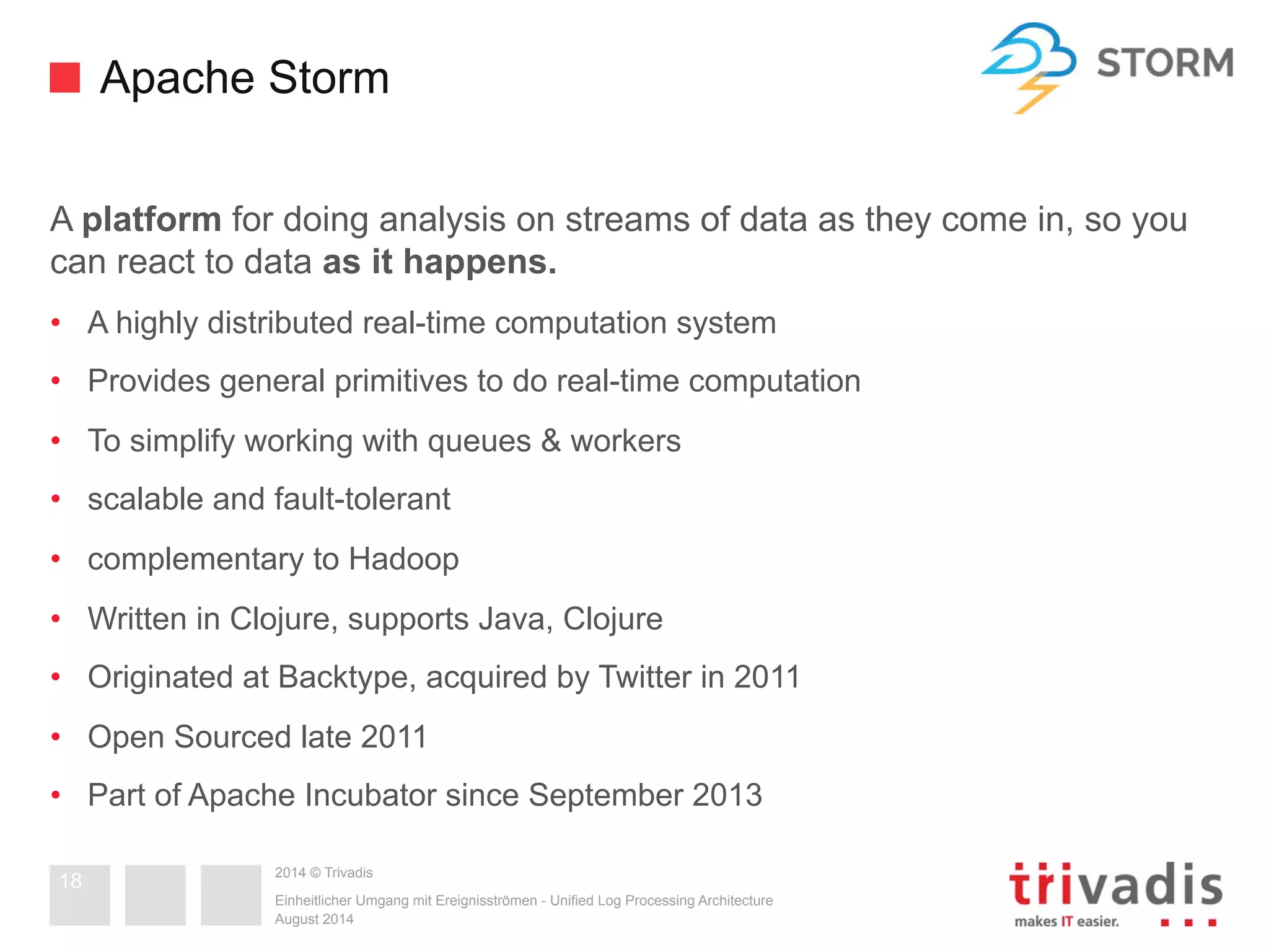 Apache Storm 
A platform for doing analysis on streams of data as they come in, so you 
can react to data as it happens. 
• A highly distributed real-time computation system 
• Provides general primitives to do real-time computation 
• To simplify working with queues & workers 
• scalable and fault-tolerant 
• complementary to Hadoop 
• Written in Clojure, supports Java, Clojure 
• Originated at Backtype, acquired by Twitter in 2011 
• Open Sourced late 2011 
• Part of Apache Incubator since September 2013 
2014 © Trivadis 
Einheitlicher Umgang mit Ereignisströmen - Unified Log Processing Architecture 
August 2014 
18 
 