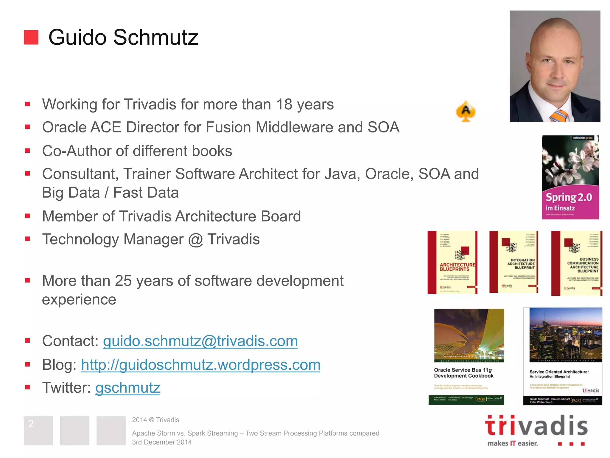 Guido Schmutz 
§ Working for Trivadis for more than 18 years 
§ Oracle ACE Director for Fusion Middleware and SOA 
§ Co-Author of different books 
§ Consultant, Trainer Software Architect for Java, Oracle, SOA and 
Big Data / Fast Data 
§ Member of Trivadis Architecture Board 
§ Technology Manager @ Trivadis 
§ More than 25 years of software development 
experience 
§ Contact: guido.schmutz@trivadis.com 
§ Blog: http://guidoschmutz.wordpress.com 
§ Twitter: gschmutz 
2014 © Trivadis 
Apache Storm vs. Spark Streaming – Two Stream Processing Platforms compared 
3rd December 2014 
2 
 