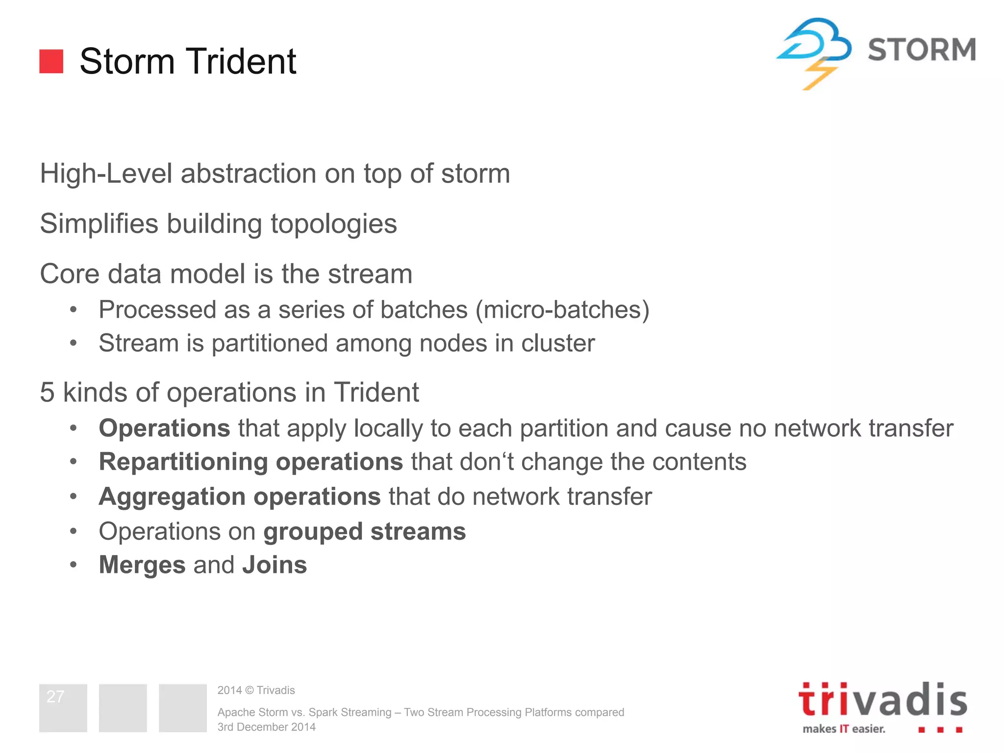 Storm Trident 
High-Level abstraction on top of storm 
Simplifies building topologies 
Core data model is the stream 
• Processed as a series of batches (micro-batches) 
• Stream is partitioned among nodes in cluster 
5 kinds of operations in Trident 
• Operations that apply locally to each partition and cause no network transfer 
• Repartitioning operations that don‘t change the contents 
• Aggregation operations that do network transfer 
• Operations on grouped streams 
• Merges and Joins 
2014 © Trivadis 
Apache Storm vs. Spark Streaming – Two Stream Processing Platforms compared 
3rd December 2014 
27 
 