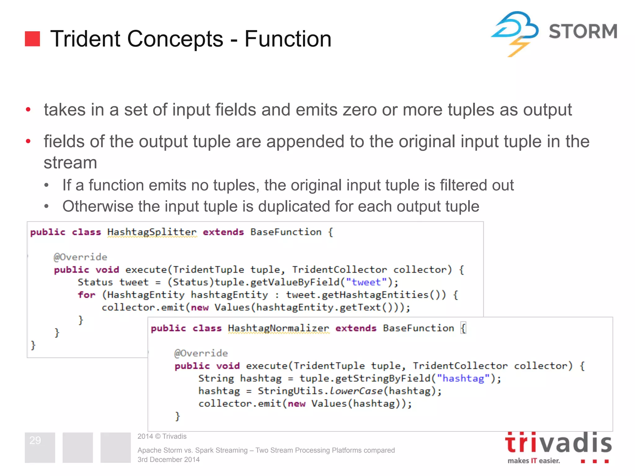 Trident Concepts - Function 
• takes in a set of input fields and emits zero or more tuples as output 
• fields of the output tuple are appended to the original input tuple in the 
stream 
• If a function emits no tuples, the original input tuple is filtered out 
• Otherwise the input tuple is duplicated for each output tuple 
2014 © Trivadis 
Apache Storm vs. Spark Streaming – Two Stream Processing Platforms compared 
3rd December 2014 
29 
 
