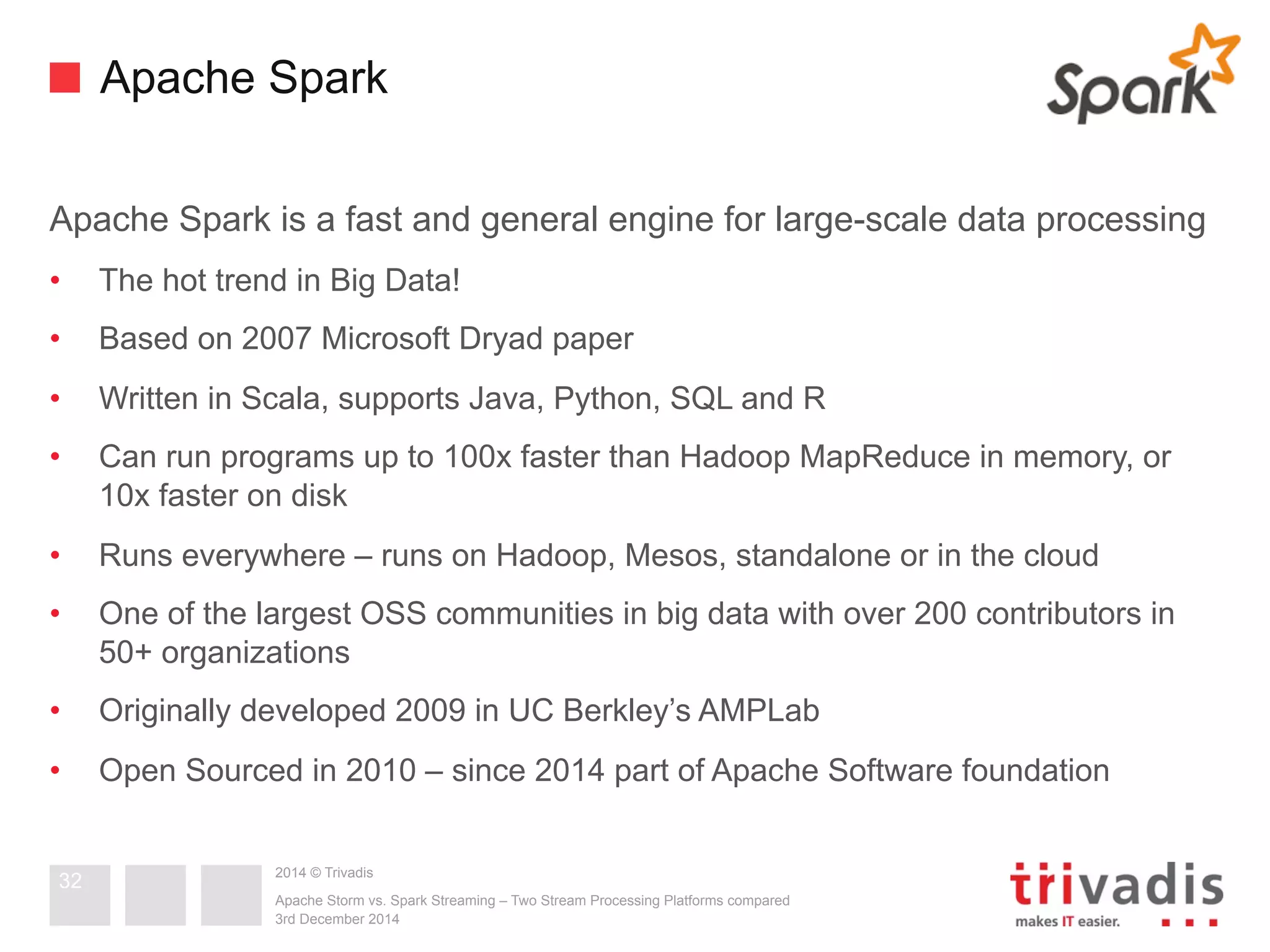 Apache Spark 
Apache Spark is a fast and general engine for large-scale data processing 
• The hot trend in Big Data! 
• Based on 2007 Microsoft Dryad paper 
• Written in Scala, supports Java, Python, SQL and R 
• Can run programs up to 100x faster than Hadoop MapReduce in memory, or 
10x faster on disk 
• Runs everywhere – runs on Hadoop, Mesos, standalone or in the cloud 
• One of the largest OSS communities in big data with over 200 contributors in 
50+ organizations 
• Originally developed 2009 in UC Berkley’s AMPLab 
• Open Sourced in 2010 – since 2014 part of Apache Software foundation 
2014 © Trivadis 
Apache Storm vs. Spark Streaming – Two Stream Processing Platforms compared 
3rd December 2014 
32 
 
