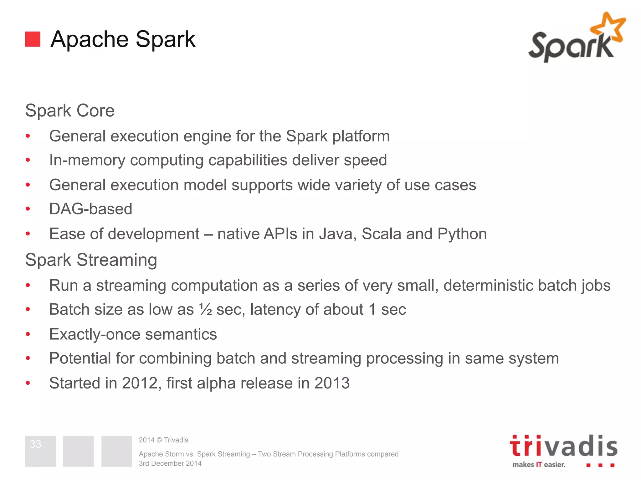 Apache Spark 
Spark Core 
• General execution engine for the Spark platform 
• In-memory computing capabilities deliver speed 
• General execution model supports wide variety of use cases 
• DAG-based 
• Ease of development – native APIs in Java, Scala and Python 
Spark Streaming 
• Run a streaming computation as a series of very small, deterministic batch jobs 
• Batch size as low as ½ sec, latency of about 1 sec 
• Exactly-once semantics 
• Potential for combining batch and streaming processing in same system 
• Started in 2012, first alpha release in 2013 
2014 © Trivadis 
Apache Storm vs. Spark Streaming – Two Stream Processing Platforms compared 
3rd December 2014 
33 
 