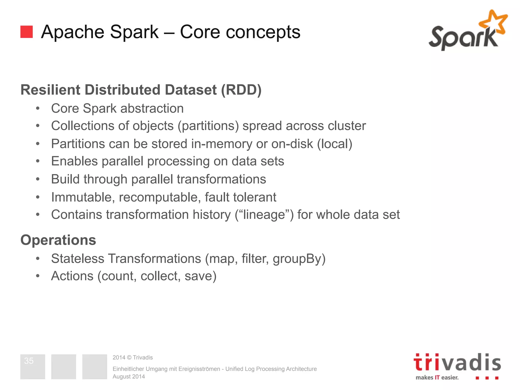 Apache Spark – Core concepts 
Resilient Distributed Dataset (RDD) 
• Core Spark abstraction 
• Collections of objects (partitions) spread across cluster 
• Partitions can be stored in-memory or on-disk (local) 
• Enables parallel processing on data sets 
• Build through parallel transformations 
• Immutable, recomputable, fault tolerant 
• Contains transformation history (“lineage”) for whole data set 
Operations 
• Stateless Transformations (map, filter, groupBy) 
• Actions (count, collect, save) 
2014 © Trivadis 
Einheitlicher Umgang mit Ereignisströmen - Unified Log Processing Architecture 
August 2014 
35 
 