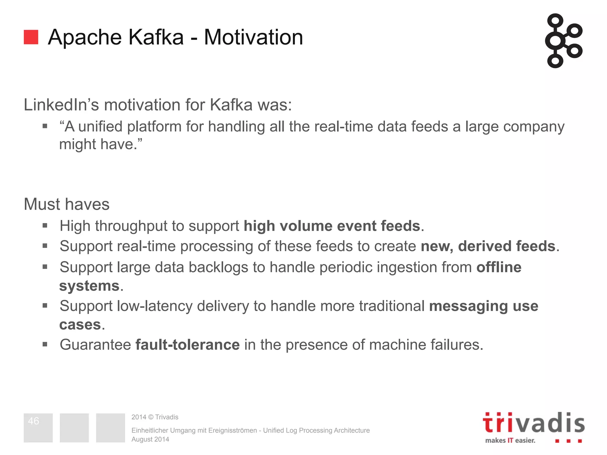 Apache Kafka - Motivation 
LinkedIn’s motivation for Kafka was: 
§ “A unified platform for handling all the real-time data feeds a large company 
might have.” 
2014 © Trivadis 
Must haves 
§ High throughput to support high volume event feeds. 
§ Support real-time processing of these feeds to create new, derived feeds. 
§ Support large data backlogs to handle periodic ingestion from offline 
systems. 
§ Support low-latency delivery to handle more traditional messaging use 
cases. 
§ Guarantee fault-tolerance in the presence of machine failures. 
Einheitlicher Umgang mit Ereignisströmen - Unified Log Processing Architecture 
August 2014 
46 
 