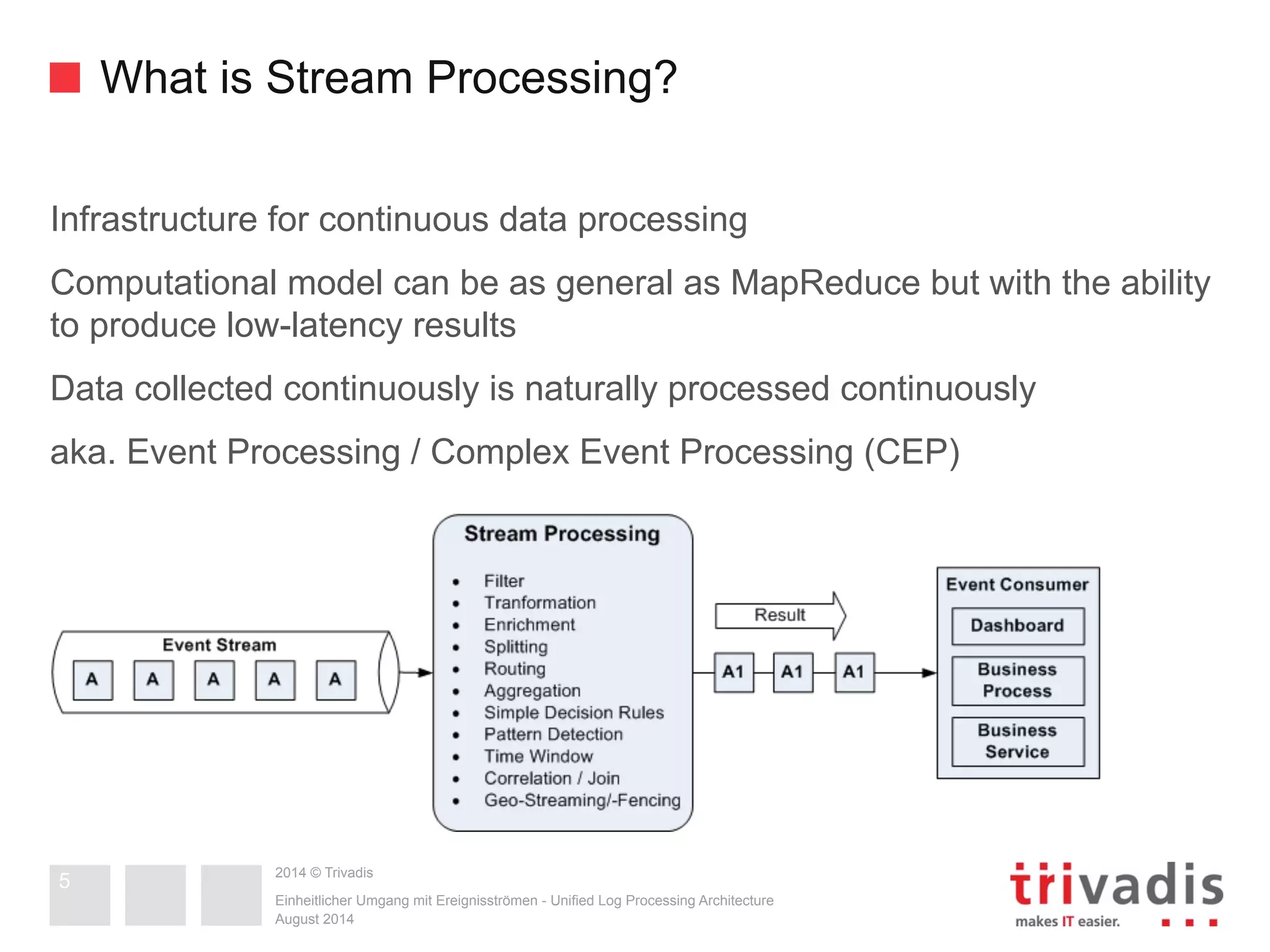 What is Stream Processing? 
Infrastructure for continuous data processing 
Computational model can be as general as MapReduce but with the ability 
to produce low-latency results 
Data collected continuously is naturally processed continuously 
aka. Event Processing / Complex Event Processing (CEP) 
2014 © Trivadis 
Einheitlicher Umgang mit Ereignisströmen - Unified Log Processing Architecture 
August 2014 
5 
 