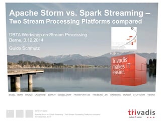 Apache Storm vs. Spark Streaming – 
Two Stream Processing Platforms compared 
DBTA Workshop on Stream Processing 
Berne, 3.12.2014 
Guido Schmutz 
BASEL BERN BRUGG LAUSANNE ZÜRICH DÜSSELDORF FRANKFURT A.M. FREIBURG I.BR. HAMBURG MUNICH STUTTGART VIENNA 
2014 © Trivadis 
Apache Storm vs. Spark Streaming – Two Stream Processing Platforms compared 
3rd December 2014 
1 
 