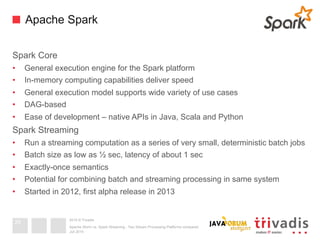 2015 © Trivadis
Apache Spark
Spark Core
•  General execution engine for the Spark platform
•  In-memory computing capabilities deliver speed
•  General execution model supports wide variety of use cases
•  DAG-based
•  Ease of development – native APIs in Java, Scala and Python
Spark Streaming
•  Run a streaming computation as a series of very small, deterministic batch jobs
•  Batch size as low as ½ sec, latency of about 1 sec
•  Exactly-once semantics
•  Potential for combining batch and streaming processing in same system
•  Started in 2012, first alpha release in 2013
Juli 2015
Apache Storm vs. Spark Streaming - Two Stream Processing Platforms compared
29
 