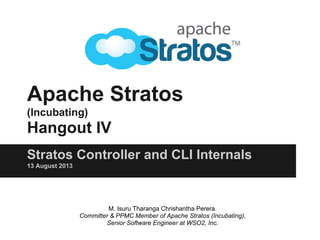 Apache Stratos
(Incubating)
Hangout IV
Stratos Controller and CLI Internals
13 August 2013
M. Isuru Tharanga Chrishantha Perera.
Committer & PPMC Member of Apache Stratos (Incubating),
Senior Software Engineer at WSO2, Inc.
 
