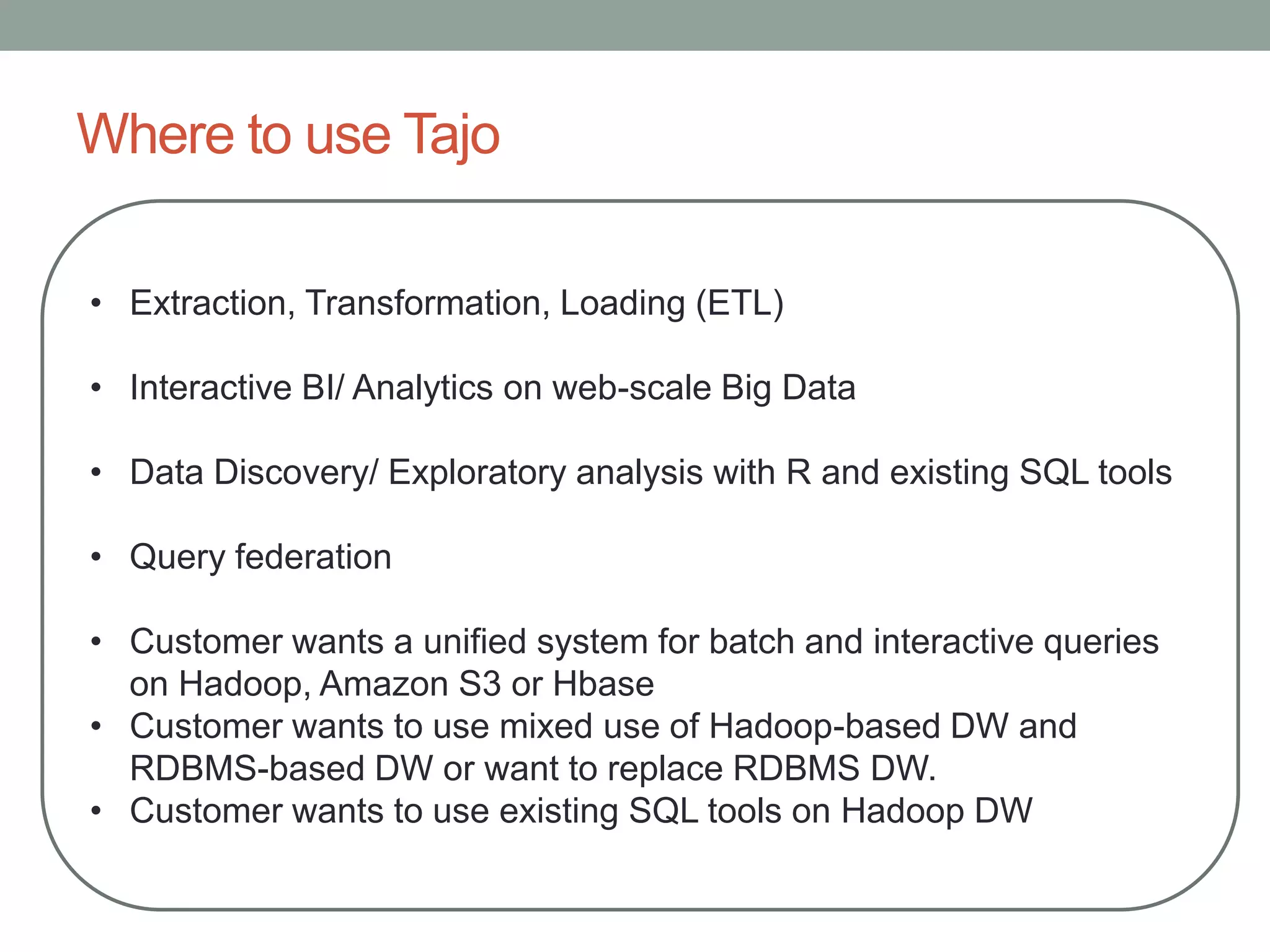 Where to use Tajo
• Extraction, Transformation, Loading (ETL)
• Interactive BI/ Analytics on web-scale Big Data
• Data Discovery/ Exploratory analysis with R and existing SQL tools
• Query federation
• Customer wants a unified system for batch and interactive queries
on Hadoop, Amazon S3 or Hbase
• Customer wants to use mixed use of Hadoop-based DW and
RDBMS-based DW or want to replace RDBMS DW.
• Customer wants to use existing SQL tools on Hadoop DW
 