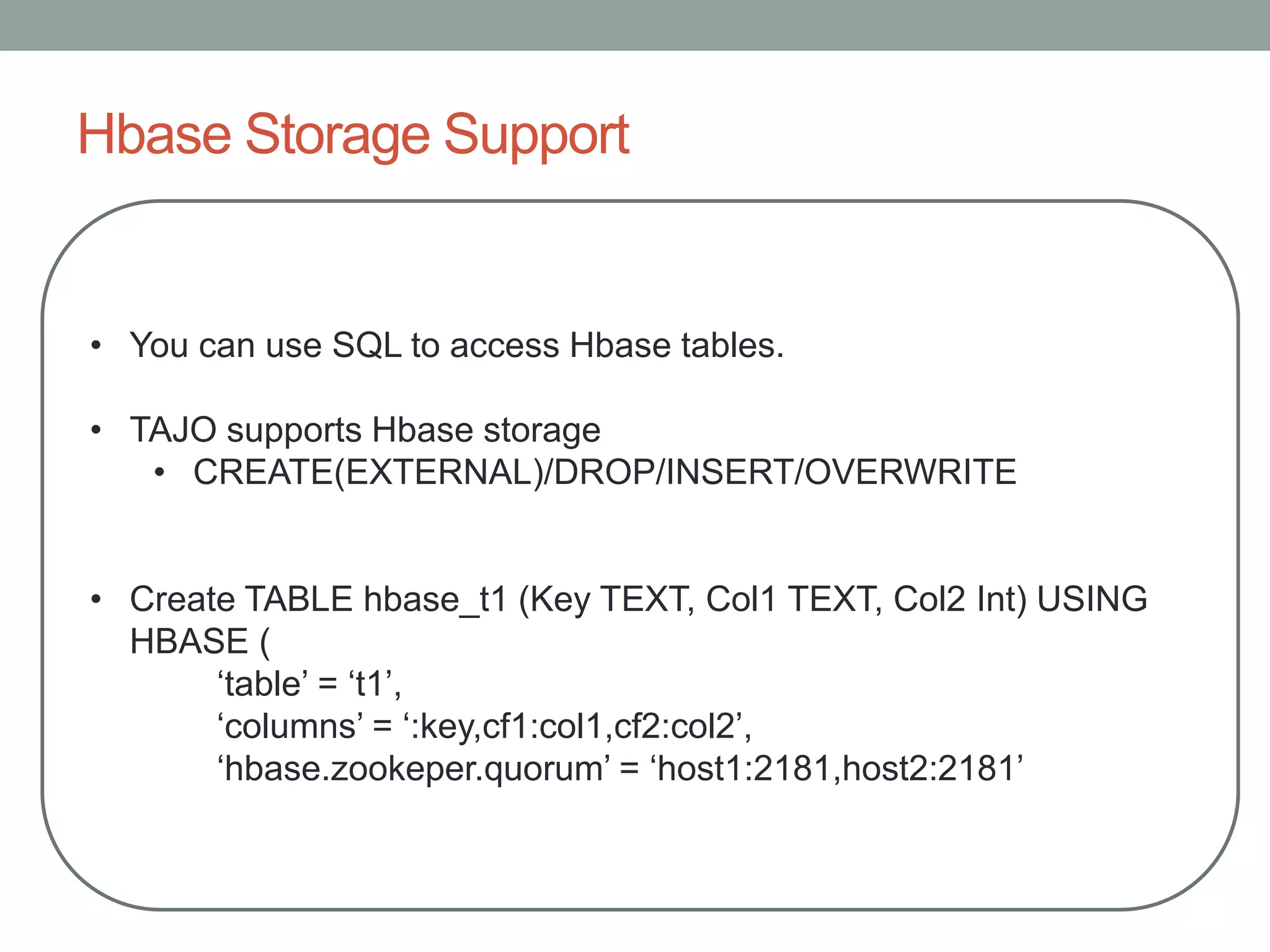 Hbase Storage Support
• You can use SQL to access Hbase tables.
• TAJO supports Hbase storage
• CREATE(EXTERNAL)/DROP/INSERT/OVERWRITE
• Create TABLE hbase_t1 (Key TEXT, Col1 TEXT, Col2 Int) USING
HBASE (
‘table’ = ‘t1’,
‘columns’ = ‘:key,cf1:col1,cf2:col2’,
‘hbase.zookeper.quorum’ = ‘host1:2181,host2:2181’
 