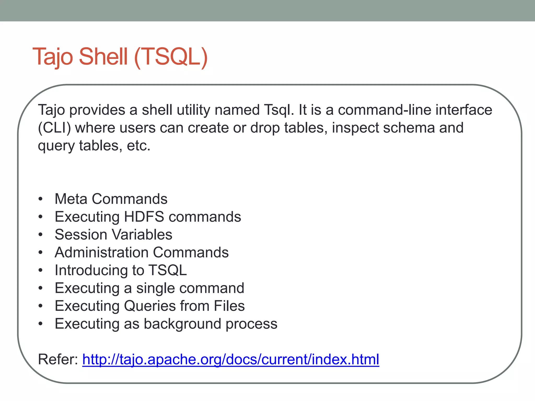 Tajo Shell (TSQL)
Tajo provides a shell utility named Tsql. It is a command-line interface
(CLI) where users can create or drop tables, inspect schema and
query tables, etc.
• Meta Commands
• Executing HDFS commands
• Session Variables
• Administration Commands
• Introducing to TSQL
• Executing a single command
• Executing Queries from Files
• Executing as background process
Refer: http://tajo.apache.org/docs/current/index.html
 