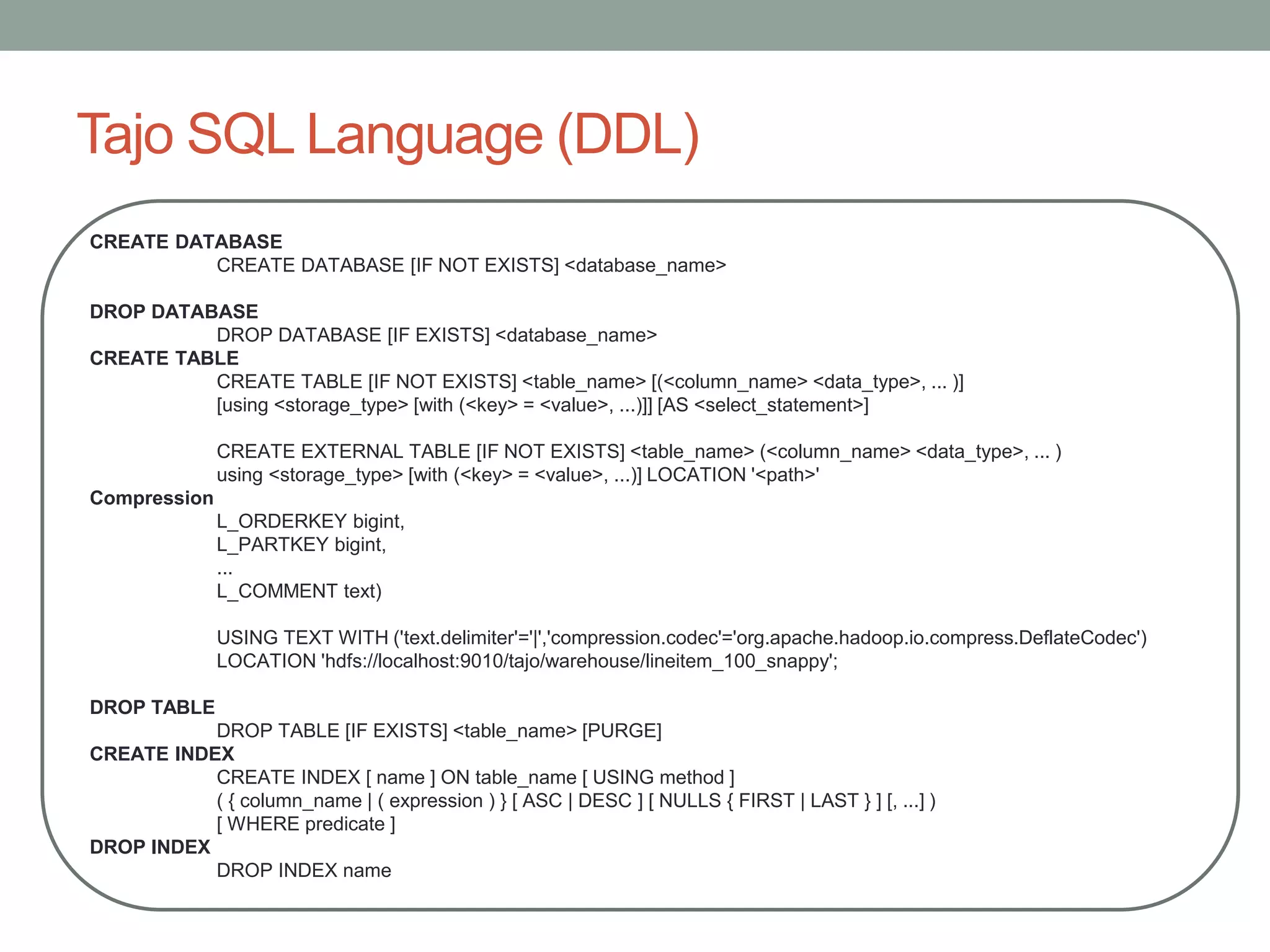 Tajo SQL Language (DDL)
CREATE DATABASE
CREATE DATABASE [IF NOT EXISTS] <database_name>
DROP DATABASE
DROP DATABASE [IF EXISTS] <database_name>
CREATE TABLE
CREATE TABLE [IF NOT EXISTS] <table_name> [(<column_name> <data_type>, ... )]
[using <storage_type> [with (<key> = <value>, ...)]] [AS <select_statement>]
CREATE EXTERNAL TABLE [IF NOT EXISTS] <table_name> (<column_name> <data_type>, ... )
using <storage_type> [with (<key> = <value>, ...)] LOCATION '<path>'
Compression
L_ORDERKEY bigint,
L_PARTKEY bigint,
...
L_COMMENT text)
USING TEXT WITH ('text.delimiter'='|','compression.codec'='org.apache.hadoop.io.compress.DeflateCodec')
LOCATION 'hdfs://localhost:9010/tajo/warehouse/lineitem_100_snappy';
DROP TABLE
DROP TABLE [IF EXISTS] <table_name> [PURGE]
CREATE INDEX
CREATE INDEX [ name ] ON table_name [ USING method ]
( { column_name | ( expression ) } [ ASC | DESC ] [ NULLS { FIRST | LAST } ] [, ...] )
[ WHERE predicate ]
DROP INDEX
DROP INDEX name
 