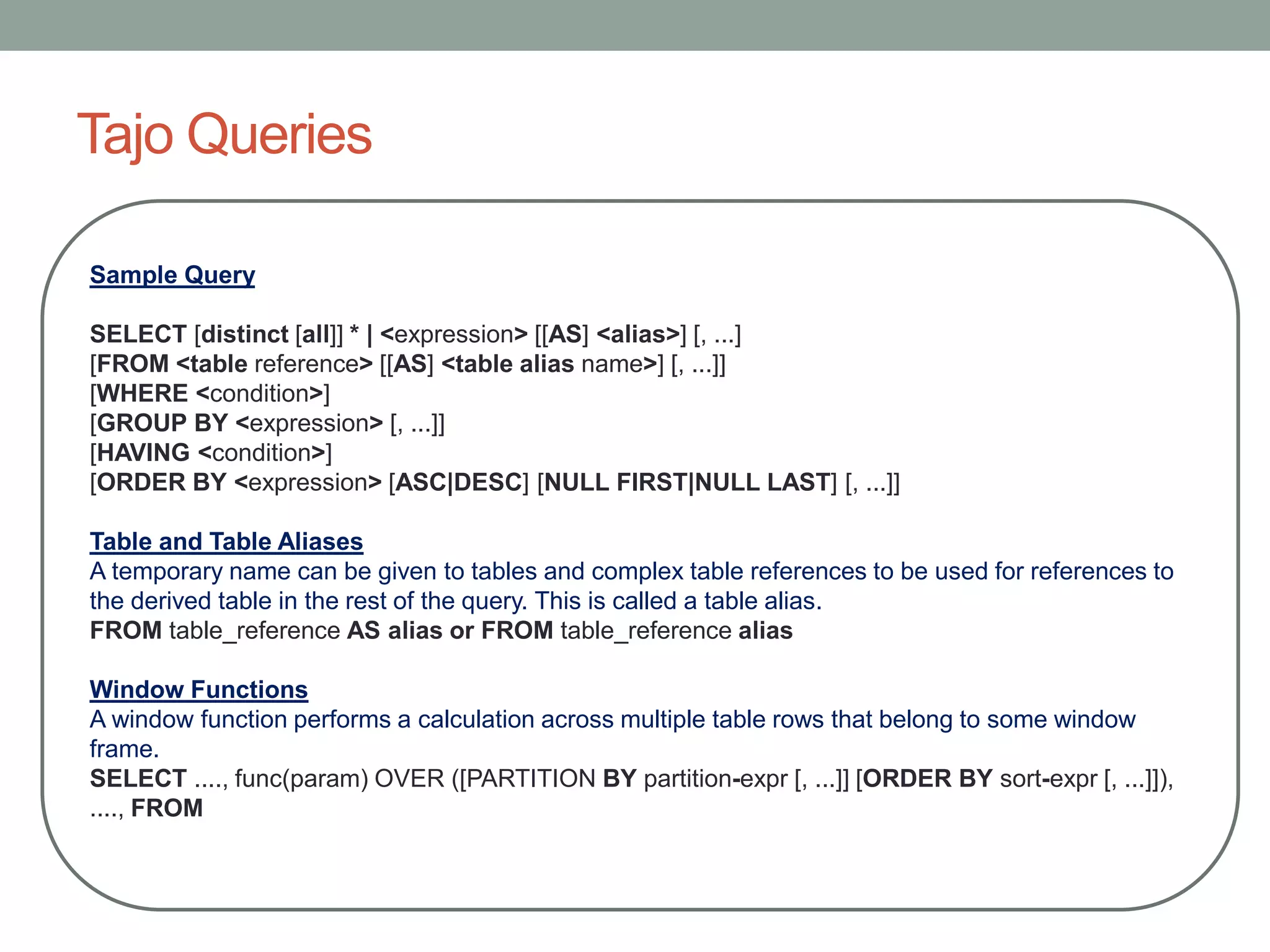 Tajo Queries
Sample Query
SELECT [distinct [all]] * | <expression> [[AS] <alias>] [, ...]
[FROM <table reference> [[AS] <table alias name>] [, ...]]
[WHERE <condition>]
[GROUP BY <expression> [, ...]]
[HAVING <condition>]
[ORDER BY <expression> [ASC|DESC] [NULL FIRST|NULL LAST] [, ...]]
Table and Table Aliases
A temporary name can be given to tables and complex table references to be used for references to
the derived table in the rest of the query. This is called a table alias.
FROM table_reference AS alias or FROM table_reference alias
Window Functions
A window function performs a calculation across multiple table rows that belong to some window
frame.
SELECT ...., func(param) OVER ([PARTITION BY partition-expr [, ...]] [ORDER BY sort-expr [, ...]]),
...., FROM
 