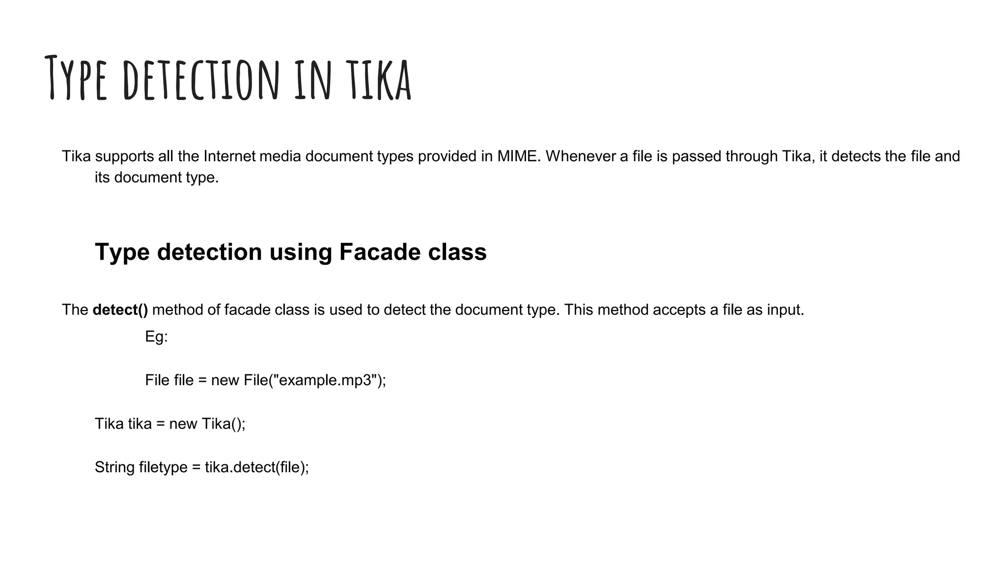 Type detection in tika
Tika supports all the Internet media document types provided in MIME. Whenever a file is passed through Tika, it detects the file and
its document type.
Type detection using Facade class
The detect() method of facade class is used to detect the document type. This method accepts a file as input.
Eg:
File file = new File("example.mp3");
Tika tika = new Tika();
String filetype = tika.detect(file);
 