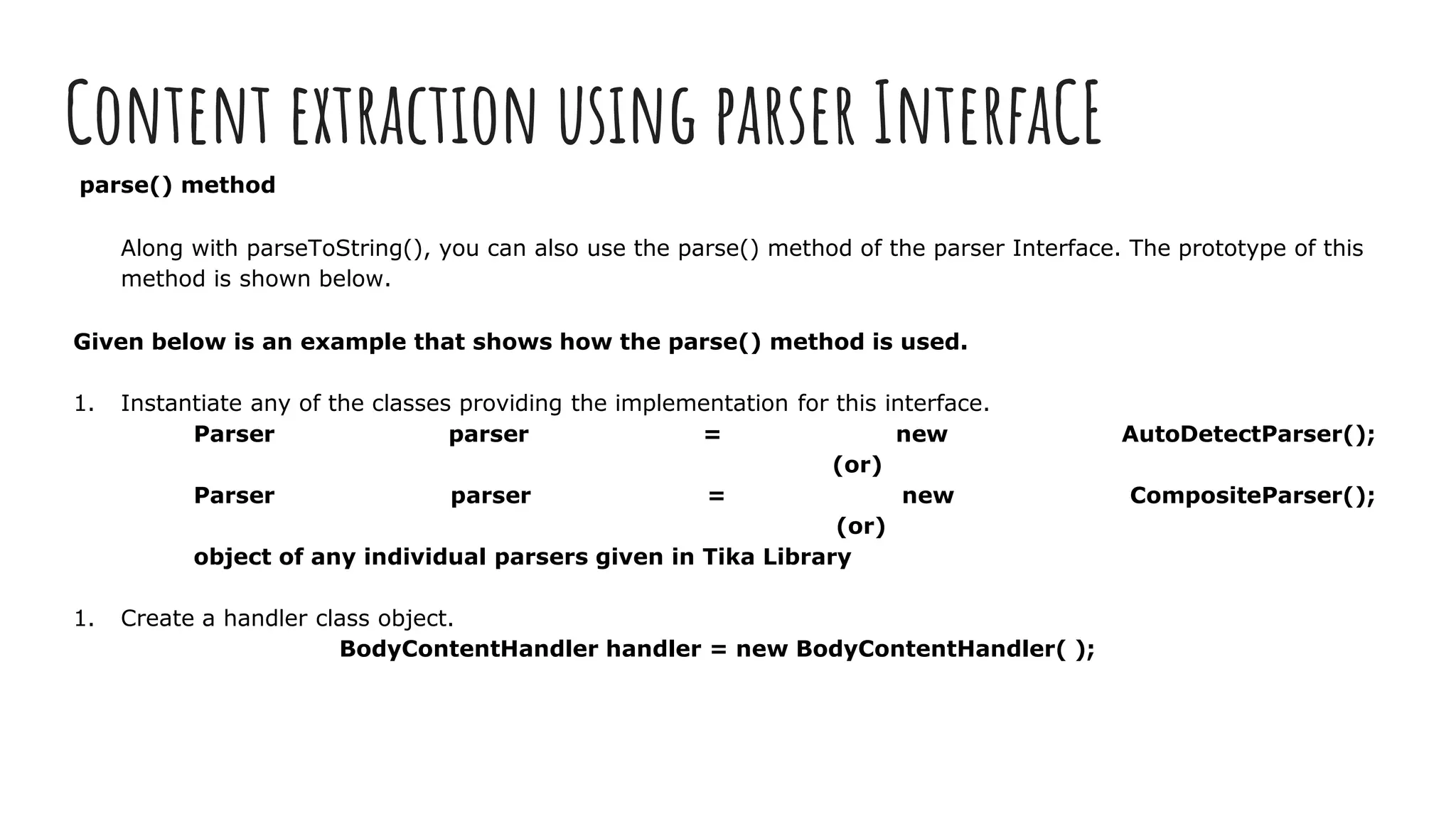 Content extraction using parser InterfaCE
parse() method
Along with parseToString(), you can also use the parse() method of the parser Interface. The prototype of this
method is shown below.
Given below is an example that shows how the parse() method is used.
1. Instantiate any of the classes providing the implementation for this interface.
Parser parser = new AutoDetectParser();
(or)
Parser parser = new CompositeParser();
(or)
object of any individual parsers given in Tika Library
1. Create a handler class object.
BodyContentHandler handler = new BodyContentHandler( );
 