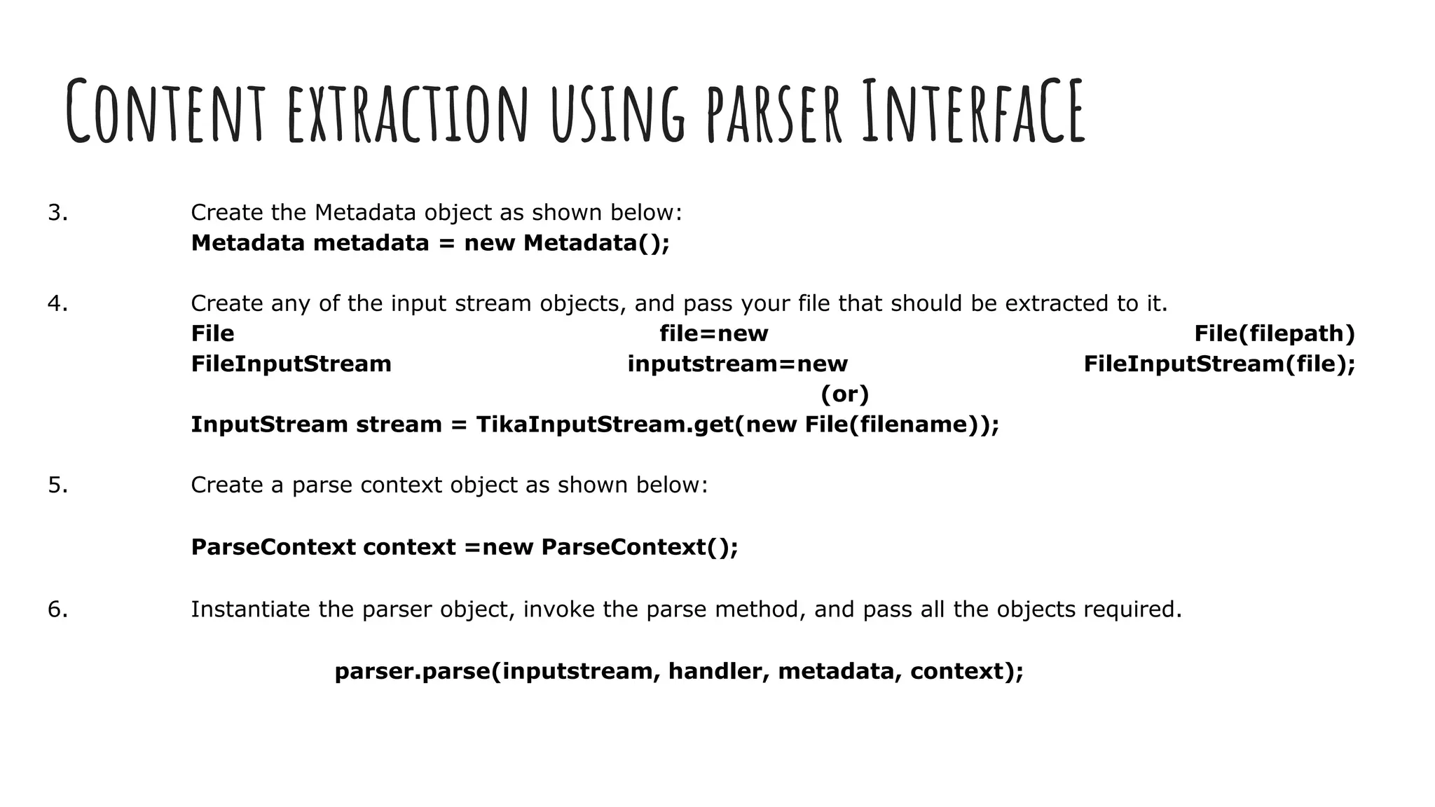 Content extraction using parser InterfaCE
3. Create the Metadata object as shown below:
Metadata metadata = new Metadata();
4. Create any of the input stream objects, and pass your file that should be extracted to it.
File file=new File(filepath)
FileInputStream inputstream=new FileInputStream(file);
(or)
InputStream stream = TikaInputStream.get(new File(filename));
5. Create a parse context object as shown below:
ParseContext context =new ParseContext();
6. Instantiate the parser object, invoke the parse method, and pass all the objects required.
parser.parse(inputstream, handler, metadata, context);
 