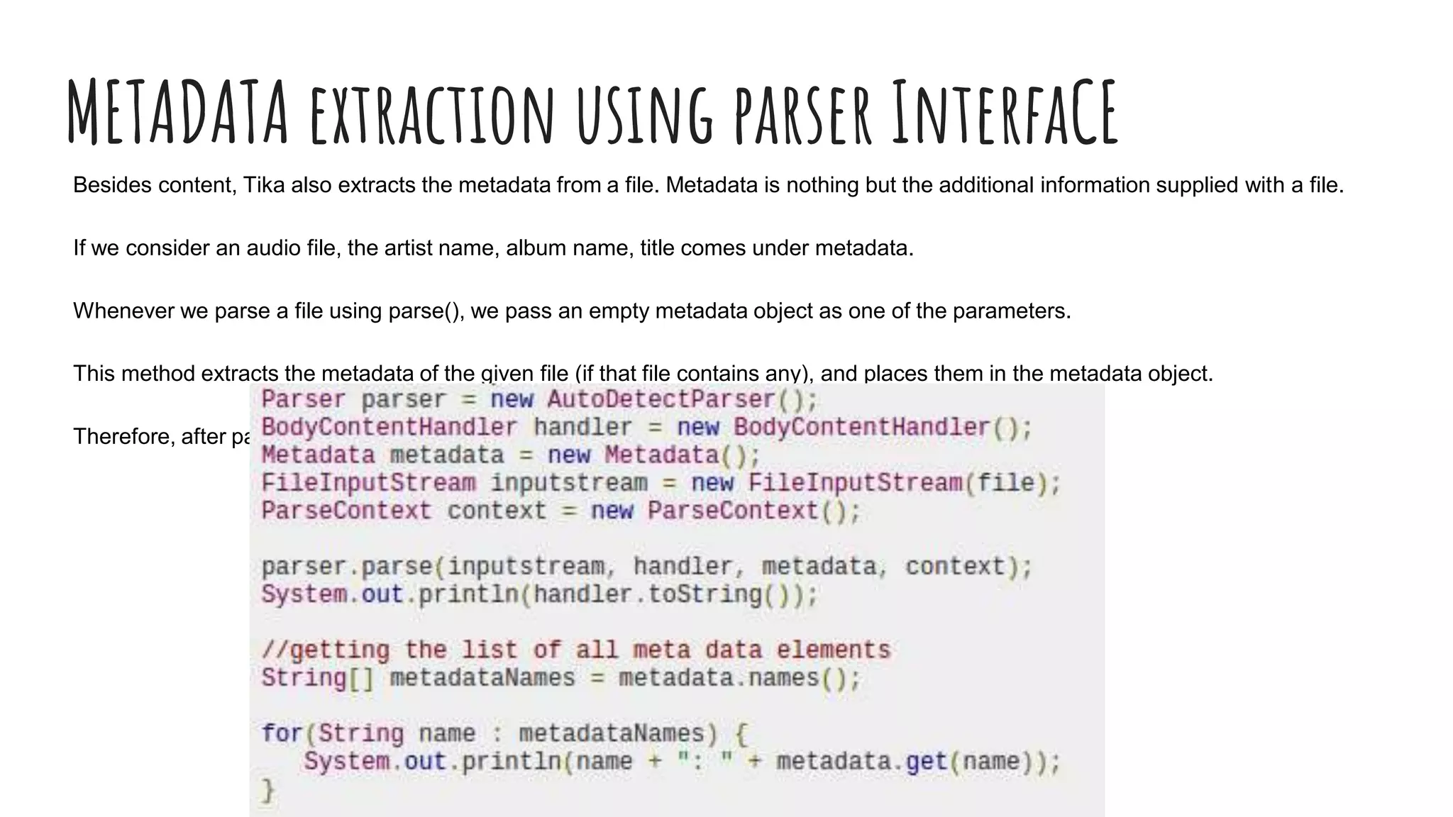 METADATA extraction using parser InterfaCE
Besides content, Tika also extracts the metadata from a file. Metadata is nothing but the additional information supplied with a file.
If we consider an audio file, the artist name, album name, title comes under metadata.
Whenever we parse a file using parse(), we pass an empty metadata object as one of the parameters.
This method extracts the metadata of the given file (if that file contains any), and places them in the metadata object.
Therefore, after parsing the file using parse(), we can extract the metadata from that object.
 