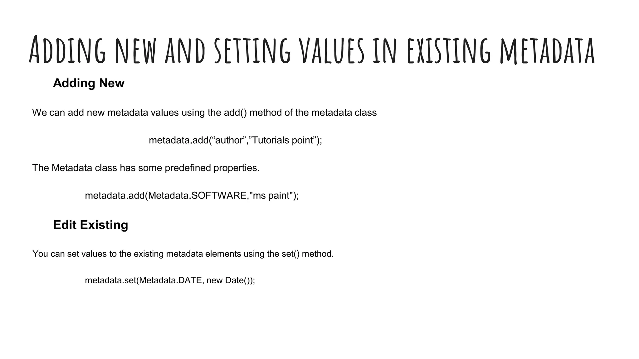 Adding new and setting values in existing metadata
Adding New
We can add new metadata values using the add() method of the metadata class
metadata.add(“author”,”Tutorials point”);
The Metadata class has some predefined properties.
metadata.add(Metadata.SOFTWARE,"ms paint");
Edit Existing
You can set values to the existing metadata elements using the set() method.
metadata.set(Metadata.DATE, new Date());
 