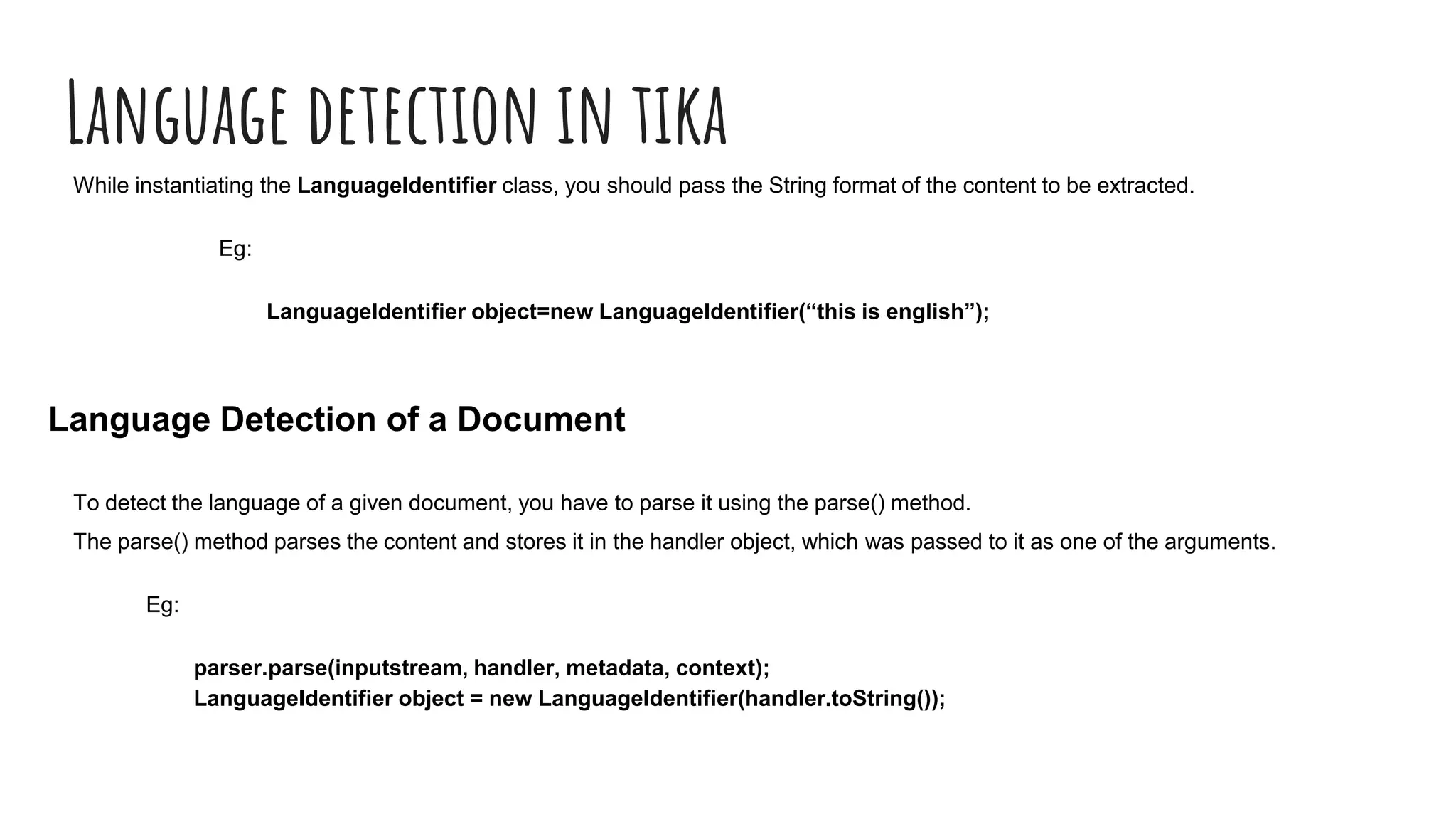 Language detection in tika
While instantiating the LanguageIdentifier class, you should pass the String format of the content to be extracted.
Eg:
LanguageIdentifier object=new LanguageIdentifier(“this is english”);
Language Detection of a Document
To detect the language of a given document, you have to parse it using the parse() method.
The parse() method parses the content and stores it in the handler object, which was passed to it as one of the arguments.
Eg:
parser.parse(inputstream, handler, metadata, context);
LanguageIdentifier object = new LanguageIdentifier(handler.toString());
 