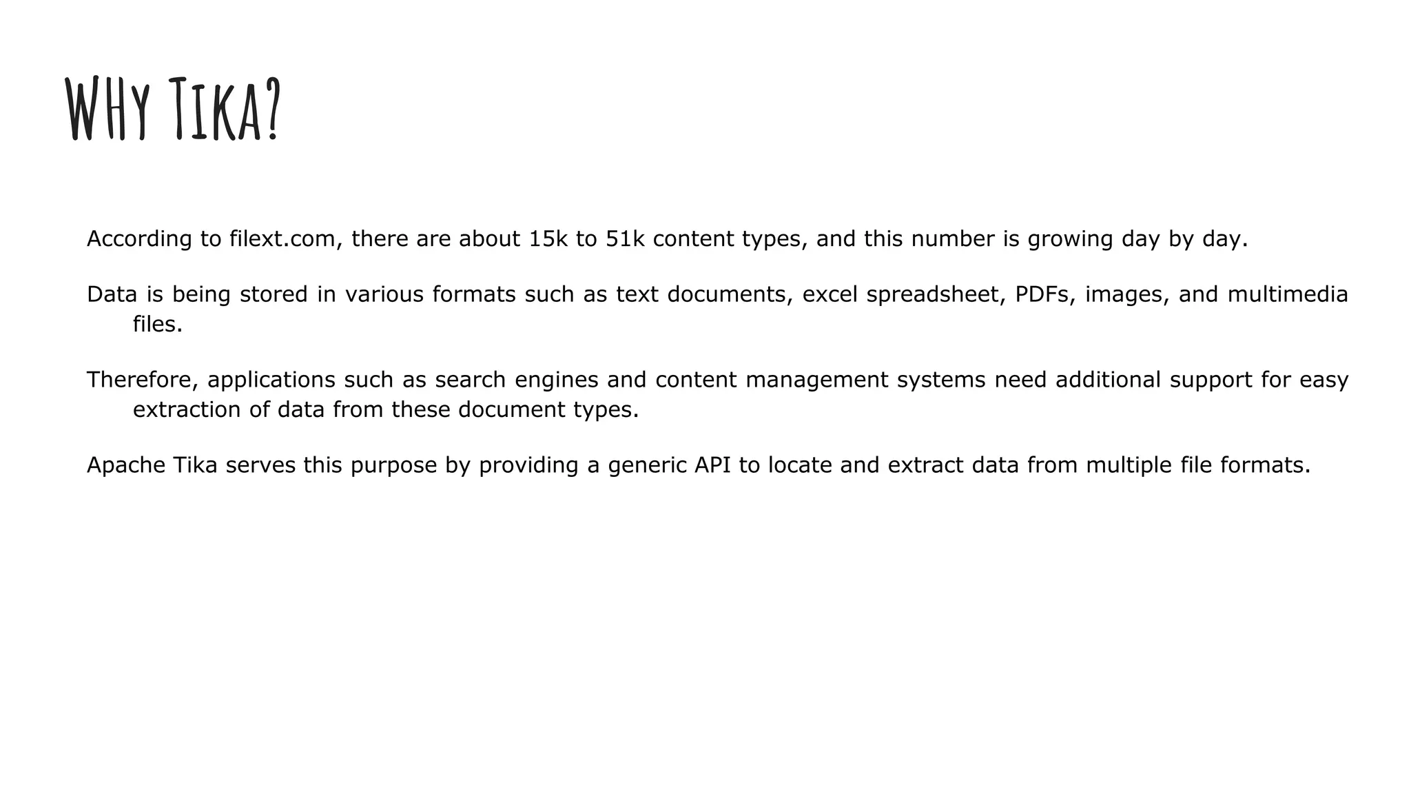 WHy Tika?
According to filext.com, there are about 15k to 51k content types, and this number is growing day by day.
Data is being stored in various formats such as text documents, excel spreadsheet, PDFs, images, and multimedia
files.
Therefore, applications such as search engines and content management systems need additional support for easy
extraction of data from these document types.
Apache Tika serves this purpose by providing a generic API to locate and extract data from multiple file formats.
 