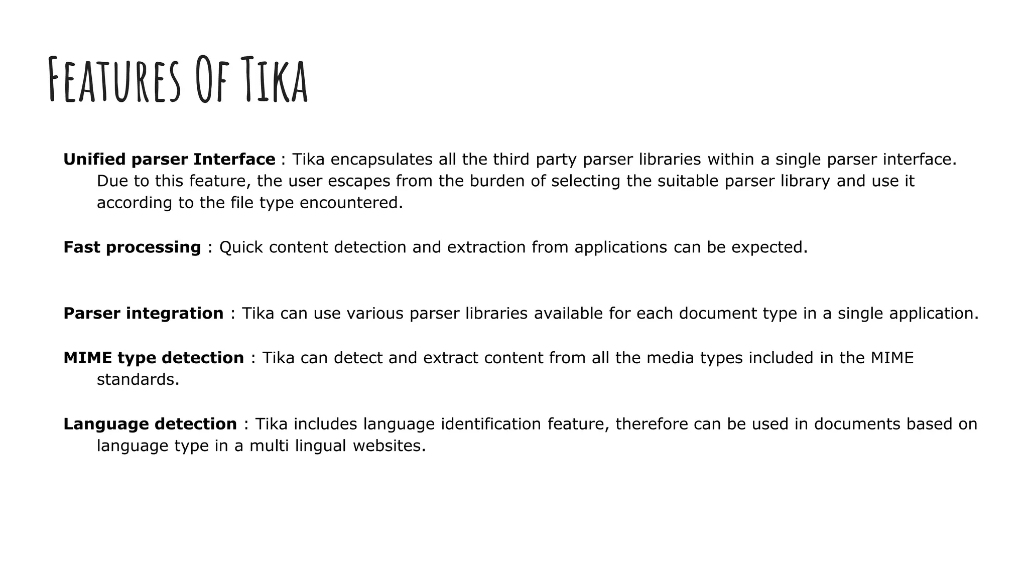 Features Of Tika
Unified parser Interface : Tika encapsulates all the third party parser libraries within a single parser interface.
Due to this feature, the user escapes from the burden of selecting the suitable parser library and use it
according to the file type encountered.
Fast processing : Quick content detection and extraction from applications can be expected.
Parser integration : Tika can use various parser libraries available for each document type in a single application.
MIME type detection : Tika can detect and extract content from all the media types included in the MIME
standards.
Language detection : Tika includes language identification feature, therefore can be used in documents based on
language type in a multi lingual websites.
 