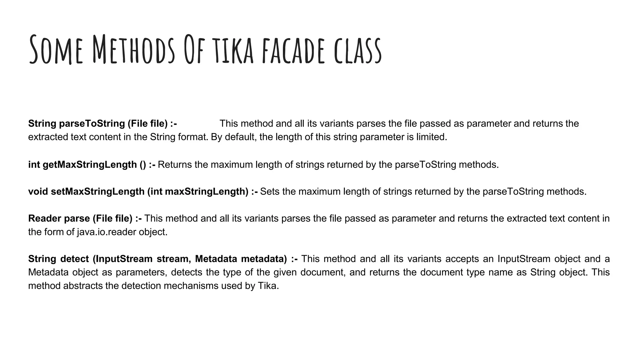 Some Methods Of tika facade class
String parseToString (File file) :- This method and all its variants parses the file passed as parameter and returns the
extracted text content in the String format. By default, the length of this string parameter is limited.
int getMaxStringLength () :- Returns the maximum length of strings returned by the parseToString methods.
void setMaxStringLength (int maxStringLength) :- Sets the maximum length of strings returned by the parseToString methods.
Reader parse (File file) :- This method and all its variants parses the file passed as parameter and returns the extracted text content in
the form of java.io.reader object.
String detect (InputStream stream, Metadata metadata) :- This method and all its variants accepts an InputStream object and a
Metadata object as parameters, detects the type of the given document, and returns the document type name as String object. This
method abstracts the detection mechanisms used by Tika.
 