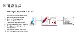 Metadata class
Following are the methods of this class
1. add (Property property, String value)
2. add (String name, String value)
3. String get (Property property)
4. String get (String name)
5. Date getDate (Property property)
6. String[] getValues (Property property)
7. String[] getValues (String name)
8. String[] names()
9. set (Property property, Date date)
10. set(Property property, String[] values)
 