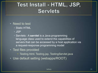 • Need to test
  • Static HTML
  • JSP
  • Servlets : A servlet is a Java programming
    language class used to extend the capabilities of
    servers that can be accessed by a host application via
    a request-response programming model
• Test files provided
     • Testing.html, Testing.jsp, TestingServlet.java
• Use default setting (webapps/ROOT)


                              Infinity                       13
 