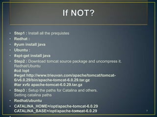 • Step1 : Install all the prequistes
• Redhat :
• #yum install java
• Ubuntu :
• #apt-get install java
• Step2 : Download tomcat source package and uncompress it.
  Redhat/Ubuntu
  #cd /opt
  #wget http://www.trieuvan.com/apache/tomcat/tomcat-
  6/v6.0.29/bin/apache-tomcat-6.0.29.tar.gz
  #tar xvfz apache-tomcat-6.0.29.tar.gz
• Step3 : Setup the paths for Catalina and others.
  Setting catalina paths
• Redhat/ubuntu
• CATALINA_HOME=/opt/apache-tomcat-6.0.29
  CATALINA_BASE=/opt/apache-tomcat-6.0.29
                                     Infinity                 7
 
