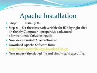          Apache Installation,[object Object], Step 1:        Install JDK,[object Object],Step 2:     Set the class path variable for JDK by right click on the My Computer ->properties->advanced->Environment Variables->path.,[object Object],Now we can install Apache Tomcat.,[object Object],Download Apache Software from http://tomcat.apache.org/download-55.cgi,[object Object],Next unpack the zipped file and simply start executing.,[object Object], ,[object Object]