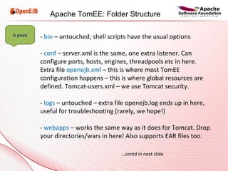 -  bin  – untouched, shell scripts have the usual options -  conf  – server.xml is the same, one extra listener. Can configure ports, hosts, engines, threadpools etc in here. Extra file  openejb.xml   – this is where most TomEE configuration happens – this is where global resources are defined. Tomcat-users.xml – we use Tomcat security. -  logs  – untouched – extra file openejb.log ends up in here, useful for troubleshooting (rarely, we hope!) -  webapps  – works the same way as it does for Tomcat. Drop your directories/wars in here! Also supports EAR files too. … contd in next slide A peek Apache TomEE: Folder Structure 