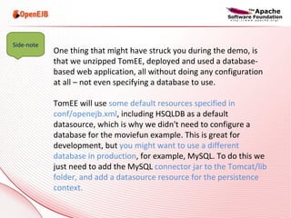 One thing that might have struck you during the demo, is that we unzipped TomEE, deployed and used a database-based web application, all without doing any configuration at all – not even specifying a database to use. TomEE will use  some default resources specified in conf/openejb.xml , including HSQLDB as a default datasource, which is why we didn't need to configure a database for the moviefun example. This is great for development, but  you might want to use a different database in production , for example, MySQL. To do this we just need to add the MySQL  connector jar to the Tomcat/lib folder, and add a datasource resource for the persistence context. Side-note 