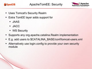 ApacheTomEE: Security Uses Tomcat's Security Realm Extra TomEE layer adds support for JAAS JACC WS Security Supports any org.apache.catalina.Realm implementation E.g. add users to $CATALINA_BASE/conf/tomcat-users.xml Alternatively use login.config to provide your own security module 