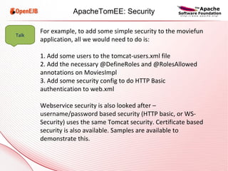 For example, to add some simple security to the moviefun application, all we would need to do is: 1. Add some users to the tomcat-users.xml file 2. Add the necessary @DefineRoles and @RolesAllowed annotations on MoviesImpl 3. Add some security config to do HTTP Basic authentication to web.xml Webservice security is also looked after – username/password based security (HTTP basic, or WS-Security) uses the same Tomcat security. Certificate based security is also available. Samples are available to demonstrate this. Talk ApacheTomEE: Security 