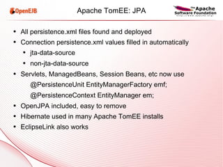 Apache TomEE: JPA All persistence.xml files found and deployed Connection persistence.xml values filled in automatically jta-data-source non-jta-data-source Servlets, ManagedBeans, Session Beans, etc now use @PersistenceUnit EntityManagerFactory emf; @PersistenceContext EntityManager em; OpenJPA included, easy to remove Hibernate used in many Apache TomEE installs EclipseLink also works 
