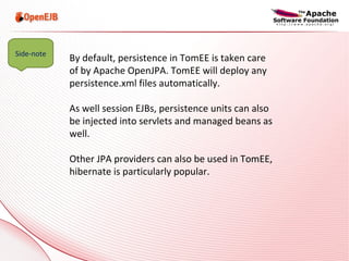 By default, persistence in TomEE is taken care of by Apache OpenJPA. TomEE will deploy any persistence.xml files automatically. As well session EJBs, persistence units can also be injected into servlets and managed beans as well. Other JPA providers can also be used in TomEE, hibernate is particularly popular. Side-note 